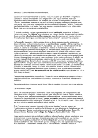 Blondel, e Guénon não falaram diferentemente.

Daí o ecumenismo do Vaticano II tal como é visto por aqueles que defendem o “espírito do
Concílio“: é preciso compreender cada religião como uma língua diferente, mas cujos
significados são correspondentes. Os teólogos que se dizem os intérpretes do “espírito do
Concílio” pretenderam estabelecer não só o Dicionário Teológico da Religião Universal, mas,
mais ainda, preconizaram a futura instituição de uma Religião Universal - a ORU, Organização
das Religiões Unidas -- da qual o Para seria apenas o presidente de honra, ou o Secretário
Geral, mas sem nenhuma supremacia jurídica.

O símbolo romântico trazia a mesma revelação: uma “e-vidência” proveniente de fora do
homem, com uma “in-vidência” proveniente de seu interior. A união dessas duas informações
é que permitiria o Conhecimento (Connaîssance) fazendo notar que, em francês, o termo
‘Connaîssance” é ambíguo, podendo significar “conhecimento”, e também “nascer junto”.

“A Revelação, linguagem intuitiva, acesso direto ao divino, estava presente, antes que se
desenvolvesse o conhecimento discursivo, no sentimento do sagrado -- [Diria um profeta de
Higienópolis: na ”idéia de sacralidade”, no sacral] -- que ligava os homens ao conjunto da
criação. A história da revelação é co-extensiva à história da humanidade, sem que o
cristianismo possa pretender fixar a origem, ou um corte radical, nesse porvir. Creuzer toma
emprestado de seu amigo Görres a epígrafe de sua obra, na qual se acha invocado o devir
universal da cultura. “Nenhum princípio mais sagrado deve ser defendido pela História e ela
não impôs nenhum outro com mais sangue e mais mortos contra as mesquinharias individuais
do que o de seu próprio e constante crescimento sem limites no tempo ilimitado. A religião, ela
também, na sua finitude, participa deste crescimento; ela mesma está encerrada no ciclo da
migração das almas. Como Fo, tendo passado por 80.000 encarnações antes de atingir Deus,
da mesma forma a religião deve conhecer múltiplos renascimentos antes de retornar ao lugar
de onde veio. Sobre ela também a morte e o tempo fazem sentir o seu poder. Da mesma forma
que Shivá, o destruidor, carrega os crânios de numerosos Brahmas mortos, o mesmo modo
também formas religiosas se desfizeram diante do Eterno e suas múmias são conservadas
apenas na História”(Görres, Mythengeschichte der asiatischen Welt, apud Gusdorf, op. cit. p.
780. O negrito é meu).

Desse texto e dessas idéias do romântico Görres vão nascer a idéia de progresso contínuo, o
relativismo historicista, o evolucionismo doutrinário, o nazismo, e, finalmente, o Modernismo
teológico.

Perguntar-se-á como o nazismo surgiu dessa idéia do perpétuo progresso histórico e religioso.

De modo muito simples.

Se há um constante progresso na História, e com esse progresso, um avanço contínuo da
perfeição humana e religioso, Görres explicava, pelo menos numa fase de sal vida intelectual,
que a religião teria nascido do monoteísmo panteísta da Índia. Os arianos teriam sido, então,
os patriarcas da religiosidade ocidental, “o novo povo eleito a partir do qual se desenvolveu a
cadeia das religiões, até o cristianismo” (Gusdorf, op. cit. p. 780. O negrito é meu.). Não é difícil
ver ai os primeiros uivos d nacionalismo ariano nazista.

É de Creuzer que vai nascer a chamada “Ciência das Religiões” que deu origem, ao
“tradicionalismo gnóstico do esotérico René Guénon, e, hoje, à teologia da Religião de que fala
o Padre Jacques Dupuis, condenado recentemente pela Declaração Dominus Jesus (Cfr.
Jacques Dupuis, .Rumo a uma Teologia das Religiões, Paulus, São Paulo, 1998).

“A perspectiva evolucionista se opõe ao imobilismo religioso fundado sobre o princípio do sicut
erat in principio et nunc et semper. A religião acompanha a humanidade em sua marcha,
conforme uma pedagogia do gênero humano esboçada por Lessing. “a religião judaica
conduziu os hebreus até o momento em que ela conseguiu torná-los capazes de uma religião
mais depurada. O cristianismo então substituiu a lei de Moisés. A Reforma colocou o
 