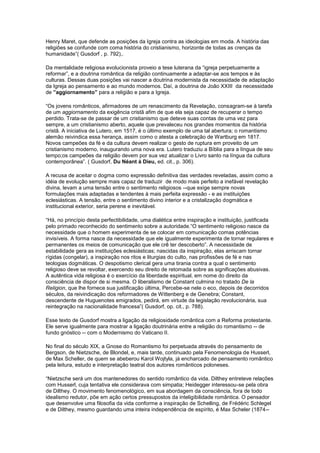 Henry Maret, que defende as posições da Igreja contra as ideologias em moda. A história das
religiões se confunde com coma história do cristianismo, horizonte de todas as crenças da
humanidade”( Gusdorf , p. 792),.

Da mentalidade religiosa evolucionista proveio a tese luterana da “igreja perpetuamente a
reformar”, e a doutrina romântica da religião continuamente a adaptar-se aos tempos e às
culturas. Dessas duas posições vai nascer a doutrina modernista da necessidade de adaptação
da Igreja ao pensamento e ao mundo modernos. Daí, a doutrina de João XXIII da necessidade
de ”aggiornamento” para a religião e para a Igreja.

“Os jovens românticos, afirmadores de um renascimento da Revelação, consagram-se à tarefa
de um aggiornamento da exigência cristã afim de que ela seja capaz de recuperar o tempo
perdido. Trata-se de passar de um cristianismo que deteve suas contas de uma vez para
sempre, a um cristianismo aberto, aquele que prevaleceu nos grandes momentos da história
cristã. A iniciativa de Lutero, em 1517, é o último exemplo de uma tal abertura; o romantismo
alemão reivindica essa herança, assim como o atesta a celebração de Wartburg em 1817.
Novos campeões da fé e da cultura devem realizar o gesto de ruptura em proveito de um
cristianismo moderno, inaugurando uma nova era. Lutero traduziu a Bíblia para a língua de seu
tempo;os campeões da religião devem por sua vez atualizar o Livro santo na língua da cultura
contemporânea”. ( Gusdorf, Du Néant à Dieu, ed. cit., p. 306).

A recusa de aceitar o dogma como expressão definitiva das verdades reveladas, assim como a
idéia de evolução sempre mais capaz de traduzir de modo mais perfeito a inefável revelação
divina, levam a uma tensão entre o sentimento religiosos --que exige sempre novas
formulações mais adaptadas e tendentes à mais perfeita expressão - e as instituições
eclesiásticas. A tensão, entre o sentimento divino interior e a cristalização dogmática e
institucional exterior, seria perene e inevitável.

“Há, no princípio desta perfectibilidade, uma dialética entre inspiração e instituição, justificada
pelo primado reconhecido do sentimento sobre a autoridade.“O sentimento religioso nasce da
necessidade que o homem experimenta de se colocar em comunicação comas potências
invisíveis. A forma nasce da necessidade que ele igualmente experimenta de tornar regulares e
permanentes os meios de comunicação que ele crê ter descoberto”. A necessidade de
estabilidade gera as instituições eclesiásticas; nascidas da inspiração, elas arriscam tornar
rígidas (congelar), a inspiração nos ritos e liturgias do culto, nas profissões de fé e nas
teologias dogmáticas. O despotismo clerical gera uma tirania contra a qual o sentimento
religioso deve se revoltar, exercendo seu direito de retomada sobre as significações abusivas.
A autêntica vida religiosa é o exercício da liberdade espiritual, em nome do direito da
consciência de dispor de si mesma. O liberalismo de Constant culmina no tratado De la
Religion, que lhe fornece sua justificação última, Percebe-se nele o eco, depois de decorridos
séculos, da reivindicação dos reformadores de Wittenberg e de Genebra; Constant,
descendente de Huguenotes emigrados, pedirá, em virtude da legislação revolucionária, sua
reintegração na nacionalidade francesa”( Gusdorf, op. cit., p. 788).

Esse texto de Gusdorf mostra a ligação da religiosidade romântica com a Reforma protestante.
Ele serve igualmente para mostrar a ligação doutrinária entre a religião do romantismo -- de
fundo gnóstico -- com o Modernismo do Vaticano II.

No final do século XIX, a Gnose do Romantismo foi perpetuada através do pensamento de
Bergson, de Nietzsche, de Blondel, e, mais tarde, continuado pela Fenomenologia de Husserl,
de Max Scheller, de quem se abeberou Karol Wojtyla, já encharcado de pensamento romântico
pela leitura, estudo e interpretação teatral dos autores românticos poloneses.

“Nietzsche será um dos mantenedores do sentido romântico da vida. Dilthey entreteve relações
com Husserl, cuja tentativa ele considerava com simpatia; Heidegger interessou-se pela obra
de Dilthey. O movimento fenomenológico, em sua abordagem da consciência, fora de todo
idealismo redutor, põe em ação certos pressupostos da inteligibilidade romântica. O pensador
que desenvolve uma filosofia da vida conforme a inspiração de Schelling, de Frédéric Schlegel
e de Dilthey, mesmo guardando uma inteira independência de espírito, é Max Scheler (1874--
 