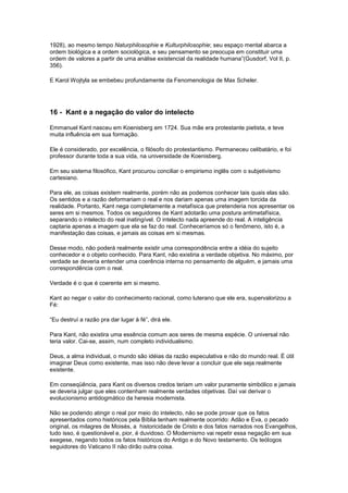 1928), ao mesmo tempo Naturphilosophie e Kulturphilosophie; seu espaço mental abarca a
ordem biológica e a ordem sociológica, e seu pensamento se preocupa em constituir uma
ordem de valores a partir de uma análise existencial da realidade humana”(Gusdorf, Vol II, p.
356).

E Karol Wojtyla se embebeu profundamente da Fenomenologia de Max Scheler.




16 - Kant e a negação do valor do intelecto

Emmanuel Kant nasceu em Koenisberg em 1724. Sua mãe era protestante pietista, e teve
muita influência em sua formação.

Ele é considerado, por excelência, o filósofo do protestantismo. Permaneceu celibatário, e foi
professor durante toda a sua vida, na universidade de Koenisberg.

Em seu sistema filosófico, Kant procurou conciliar o empirismo inglês com o subjetivismo
cartesiano.

Para ele, as coisas existem realmente, porém não as podemos conhecer tais quais elas são.
Os sentidos e a razão deformariam o real e nos dariam apenas uma imagem torcida da
realidade. Portanto, Kant nega completamente a metafísica que pretenderia nos apresentar os
seres em si mesmos. Todos os seguidores de Kant adotarão uma postura antimetafísica,
separando o intelecto do real inatingível. O intelecto nada apreende do real. A inteligência
captaria apenas a imagem que ela se faz do real. Conheceríamos só o fenômeno, isto é, a
manifestação das coisas, e jamais as coisas em si mesmas.

Desse modo, não poderá realmente existir uma correspondência entre a idéia do sujeito
conhecedor e o objeto conhecido. Para Kant, não existiria a verdade objetiva. No máximo, por
verdade se deveria entender uma coerência interna no pensamento de alguém, e jamais uma
correspondência com o real.

Verdade é o que é coerente em si mesmo.

Kant ao negar o valor do conhecimento racional, como luterano que ele era, supervalorizou a
Fé:

“Eu destruí a razão pra dar lugar à fé”, dirá ele.

Para Kant, não existira uma essência comum aos seres de mesma espécie. O universal não
teria valor. Cai-se, assim, num completo individualismo.

Deus, a alma individual, o mundo são idéias da razão especulativa e não do mundo real. È útil
imaginar Deus como existente, mas isso não deve levar a concluir que ele seja realmente
existente.

Em conseqüência, para Kant os diversos credos teriam um valor puramente simbólico e jamais
se deveria julgar que eles contenham realmente verdades objetivas. Daí vai derivar o
evolucionismo antidogmático da heresia modernista.

Não se podendo atingir o real por meio do intelecto, não se pode provar que os fatos
apresentados como históricos pela Bíblia tenham realmente ocorrido: Adão e Eva, o pecado
original, os milagres de Moisés, a historicidade de Cristo e dos fatos narrados nos Evangelhos,
tudo isso, é questionável e, pior, é duvidoso. O Modernismo vai repetir essa negação em sua
exegese, negando todos os fatos históricos do Antigo e do Novo testamento. Os teólogos
seguidores do Vaticano II não dirão outra coisa.
 