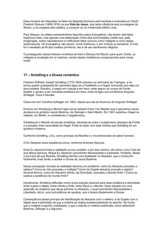Essa maneira de interpretar os fatos da Sagrada Escritura será herdada e ensinada por David
Friedrich Strauss (1808-1974) na sua Vida de Jesus, que tanta influência terá na exegese de
Renan, e na exegese dita católica, a começar na do modernista Alfred Loisy.

Para Strauss, os relatos extraordinários descritos pelos Evangelhos, não teriam sido fatos
históricos reais, mas apenas uma elaboração mítica das comunidades cristãs que, pela
imaginação, sobre naturalizaram e mitificaram fatos comuns como milagres e como ações
sobrenaturais. Os Evangelhos não seriam livros históricos, e sim míticos ou lendários. O mito
foi o resultado da fé dos cristãos primitivos, isto é de seu sentimento religioso.

O prosseguidor dessa heresia romântica de Kant e Strauss foi Ritschl, para quem Cristo, os
milagres a revelação em si mesmos, seriam dados metafísicos incognoscíveis para nossa
razão.




17 – Schelling e a Gnose romântica

Friedrich Wilhelm Joseph Schelling (1775-1854) estudou no seminário de Tubingen, e se
tornou pastor protestante No seminário ligou-se a Hoelderlin e a Hegel, formando com eles um
trevo pietista. Estudou, a seguir em Leipzig e em Iena, onde seguiu os cursos de Fichte.
Goethe o ajudou a ser nomeado professor em Iena, onde se ligou aos românticos Augusto
Schlegel, Tieck e Novalis.

Casou-se com Carolina Schlegel, em 1803, depois que ela se divorciou de Augusto Schlegel.

Ensinou em Wurzburg e Munich ligou-se ao teósofo Franz Von Baader que o aproximou ainda
da leitura do gnóstico Jacob Boehme, de Oetinger e Saint Martin. Em 1841 substituiu Hegel na
cátedra, em Berlim, e combatendo o hegelianismo.

Schelling foi o filósofo da escola romântica, situando-se entre o subjetivismo absoluto de Fichte
e a posição mais racionalista de Hegel. Pode-se dizer com toda certeza que Schelling foi um
gnóstico moderno.

Conforme Schelling, o Eu, como princípio da filosofia é o incondicionado do saber humano

O Eu Absoluto seria substância única, conforme ensinara Spinoza.

Esse Eu abarcaria toda a realidade na sua unidade, e por isso mesmo, ele seria o Uno-Tudo de
que falava Spinoza. Nesse Eu Absoluto coincidiriam Necessidade e Liberdade. Portanto, desde
o princípio de sua filosofia, Schelling admitia uma dualidade no Absoluto, que o conduzirá
facilmente, mais tarde, a aceitar a Gnose de Jacob Boehme.

Dessa concepção monista da realidade decorria um problema: como do Absoluto procedeu o
relativo? Como do Uno procedeu o múltiplo? Como do Sujeito absoluto procede o objeto?
Noutros termos, como do Absoluto infinito, da Divindade, procedeu o Mundo finito ? Como se
explica a existência do mundo finito?

Inicialmente, Schelling defendeu como única solução possível para esse problema a identidade
entre sujeito e objeto, entre infinito e finito, entre Deus e o Mundo. Essa solução era uma
extensão do dualismo que ele já admitira no Absoluto, o qual coincidiriam Necessidade e
Liberdade, isto é, uma coincidência de opostos, que o levará diretamente à Gnose.

Conseqüência desse principio de identificação do Absoluto com o relativo, e do Sujeito com o
objeto será a admissão de que a matéria se origina substancialmente do espírito. No fundo,
que a matéria é espírito cristalizado, e que o espírito é matéria sublimada, como defendiam
Boehme, Oetinger e a Alquimia.
 