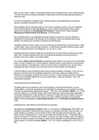 Mas, se isto é assim, então o mundo decorreria de uma evolução divina, e que, posteriormente,
o mundo retornaria ao Absoluto espiritual. A Natureza é uma forma assumida pelo espírito e
retornará a ele.

O mundo é realização e revelação do Eu Absoluto que é, concomitantemente, natureza e
espírito, atividade inconsciente e razão.

Mas revelação não de verdades sobre o Uno-Tudo ao intelecto humano, mas sim revelação
como comunicação da própria res divina ao mundo. Haverá repercussões dessa noção
gnóstica de revelação na Constituição Dei Verbumno Vaticano II(Cfr. Nosso trabalho
Resposta ao Instituto Paulo VI de Brescia, no site Montfort).

Daí, Schelling admitir uma dualidade de forças opostas na natureza, tal como admitira a
dualidade de necessidade e de liberdade no Eu absoluto. Seria a luta dessas duas forças
opostas na natureza que causaria a existência dos fenômenos.

“Schelling coloca em Deus, assim como nas criaturas que dele derivam, dois princípios, e além
e antes deles, coloca como princípio originário, a indiferença, da qual se servira já antes, para
definir a natureza de Deus” (N. Abbagnano, op. cit. Vol V, p. 95).

Schelling relaciona a própria existência dos fenômenos ao conhecimento intuitivo que se tem
deles. Daí, a própria natureza deve ser um processo de intuição e de conhecimento, e,
portanto, não é puro objeto, mas sujeito-objeto.

Em seu livro Sobre a Alma do Mundo, Schelling procura explicar que existe uma continuidade
entre o mundo inorgânico e o mundo orgânico, lançando assim os princípios do evolucionismo
e do pan-vitalismo contemporâneo. Todo o universo seria um organismo vivo. A vida seria a
respiração de toda a natureza. Há uma única vida e m único espírito, dirá Schelling.

A Alma do Mundo seria constituída pelas forças opostas (atração e repulsão), o que, de novo,
aproxima o pensamento de Schelling da Alquimia e da Gnose, idéias que terão enorme
influência na concepção romântica do mundo e do amor. E não é preciso colocar em destaque
como essa concepção dialética do mundo se assemelha – quase se identifica – com a do
maniqueísmo gnóstico.

A evolução levaria ao conhecimento.

“Schelling afirma que a natureza, como auto produção e auto desenvolvimento, é o puro
sujeito-objeto, e, como tal, ela aparece e se manifesta na consciência, que é apenas um grau
mais alto da subjetividade-objetividade natural.”. “Para mim, dirá Schelling, (Werke, I, IV, p. 86),
o próprio objetivo é, ao mesmo tempo, ideal e real; estas das coisas jamais estão separadas,
mas estão originalmente unidas também na natureza. O ideal-real se torna objetivo somente
através da consciência que dele se origina, e na qual o subjetivo se eleva à sua mais alta
potência”( Niccola Abbagnano, Storia della Filosofia, Vol V, La Filosofia del Romanticismo,
p.85)

Evidentemente, esse sistema de pensamento era gnóstico.

“No Apêndice à Introdução às Idéias (1803), e, mais ainda, nos Aforismos (1805-1807), ele,
Schelling, reconhece o caráter divino da natureza e o identifica com Deus. Deus é razão, e a
razão de Deus se identifica com as idéias de Deus. Mas as idéias de Deus são tudo. Logo
Deus é tudo,é a totalidade do vir a ser que se realiza em infinitas formas. “ O Absoluto não é
apenas um querer a si mesmo, mas também um querer em modos infinitos, logo, em todas as
formas, em todos os graus e em todas as potências da realidade. A expressão desse eterno e
infinito querer é o mundo”(Schelling, Werke, I, II, p. 187). Apud N. Abbagnano, op.cit. vol V. p.
86).
 