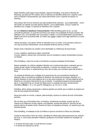 Saber filosófico pode seguir duas direções, segundo Schelling: uma seria a Filosofia da
Natureza, que teria por fim mostrar como a natureza se identifica afinal com o espírito; outra
seria a Filosofia Transcendental, que visaria demonstrar como o espírito se resolve na
natureza.

Isso porque não há uma natureza que seja simplesmente natureza – pura objetividade – como
não existe um espírito que seja apenas espírito-, pura subjetividade. Já que o sujeito se
identifica com o objeto, a natureza se identifica com o espírito.

Na obra Sistema d Idealismo Transcendental (1800),Schelling parte do Eu, ou auto
consciência absoluta, no qual ele reconhece que existe uma dualidade de forças opostas. Ele
distingue o Eu, uma atividade real, que produz o objeto, e uma atividade ideal, que percebe o
objeto ouse torna consciente dele, ou melhor que sente o objeto como algo estranho a si como
externo a si

 Nesse processo, o Eu ideal e infinito se identifica com o eu finito, num processo continuo e
vivo que se produz infinitamente, numa atividade dinâmica eterna e infinita.

Desse modo o Absoluto se constitui como identidade ou indiferença de duas forças:

1) uma, subjetiva, espiritual ou ideal, consciente;
2) outra, objetiva, natural real, inconsciente, que se manifesta no plano da liberdade humana,
na história.

Para Schelling, o devir do mundo e da história é a própria revelação da Divindade.

Nessa revelação, se unificam religião e filosofia num conhecimento pleno e salvador que é a
própria gnose: nesse conhecimento do absoluto, o homem se conhece como o próprio
Absoluto, como Deus, e, exatamente por isso, ele se salva, por conhecer quem ele de fato é:
Deus.

“A unidade da filosofia com a religião só é possível se há uma consciência imediata do
Absoluto. Mas a consciência imediata do Absoluto não existe fora do próprio Absoluto: é o
próprio Absoluto no seu auto-objetivar-se e no seu auto-constituir-se. Tal auto-objetivar-se do
Absoluto é o processo intemporal de sua revelação, “a verdadeira teogonia transcendental”,
isto é, o nascimento de um mundo de idéias que é a condição de todo o conhecimento”
(Schelling, Werke, I, VI, p. 35, apud N. Abbagnano, op. Cit.,vol, V, p.92).

Schelling, afinal, adotou claramente o sistema gnóstico ao admitir que a matéria só poderia ser
fruto de uma queda da Divindade.

Deus teria caído no mundo, e depois, pela evolução, haveria um retorno de tudo á Divindade
primitiva.

Ele vai dizer que a Divindade sofre, na História, inicialmente sua Ilíada, quando sai de si
mesma e se integra ao mundo; depois, sua Odisséia, quando ela retoma o caminho de seu
grande retorno ao estado inicial. Haveria em Deus um perpétuo principiar, um advento que não
cessaria jamais.

Para Schelling, a revelação se faz na História a qual se concluiria no Reino da Liberdade.

Conforme demonstrou Henri de Lubac, Schelling foi influenciado pelo pensamento de Joaquim
de Fiore, e, como esse pensador medieval, apresenta uma divisão tripartite da revelação na
História:

1- O tempo da força cega, no qual domina o acaso;
2- O tempo da natureza ou da lei;
 