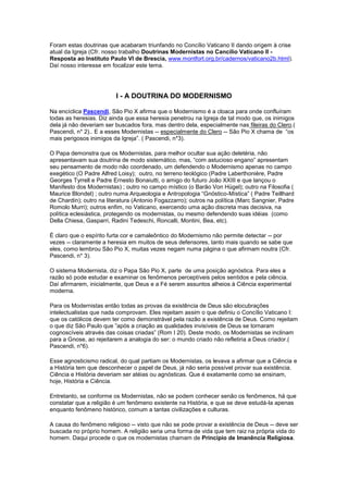 Foram estas doutrinas que acabaram triunfando no Concílio Vaticano II dando origem à crise
atual da Igreja (Cfr. nosso trabalho Doutrinas Modernistas no Cancílio Vaticano II -
Resposta ao Instituto Paulo VI de Brescia, www.montfort.org.br/cadernos/vaticano2b.html).
Daí nosso interesse em focalizar este tema.




                         I - A DOUTRINA DO MODERNISMO

Na encíclica Pascendi, São Pio X afirma que o Modernismo é a cloaca para onde confluíram
todas as heresias. Diz ainda que essa heresia penetrou na Igreja de tal modo que, os inimigos
dela já não deveriam ser buscados fora, mas dentro dela, especialmente nas fileiras do Clero.(
Pascendi, n* 2).. E a esses Modernistas -- especialmente do Clero -- São Pio X chama de “os
mais perigosos inimigos da Igreja”. ( Pascendi, n*3).

O Papa demonstra que os Modernistas, para melhor ocultar sua ação deletéria, não
apresentavam sua doutrina de modo sistemático, mas, “com astucioso engano” apresentam
seu pensamento de modo não coordenado, um defendendo o Modernismo apenas no campo
exegético (O Padre Alfred Loisy); outro, no terreno teológico (Padre Laberthonière, Padre
Georges Tyrrell e Padre Ernesto Bonaiutti, o amigo do futuro João XXIII e que lançou o
Manifesto dos Modernistas) ; outro no campo místico (o Barão Von Hügel); outro na Filosofia (
Maurice Blondel) ; outro numa Arqueologia e Antropologia “Gnóstico-Mística” ( Padre Teillhard
de Chardin); outro na literatura (Antonio Fogazzarro); outros na política (Marc Sangnier, Padre
Romolo Murri); outros enfim, no Vaticano, exercendo uma ação discreta mas decisiva, na
política eclesiástica, protegendo os modernistas, ou mesmo defendendo suas idéias (como
Della Chiesa, Gasparri, Radini Tedeschi, Roncalli, Montini, Bea, etc).

É claro que o espírito furta cor e camaleôntico do Modernismo não permite detectar -- por
vezes -- claramente a heresia em muitos de seus defensores, tanto mais quando se sabe que
eles, como lembrou São Pio X, muitas vezes negam numa página o que afirmam noutra (Cfr.
Pascendi, n* 3).

O sistema Modernista, diz o Papa São Pio X, parte de uma posição agnóstica. Para eles a
razão só pode estudar e examinar os fenômenos perceptíveis pelos sentidos e pela ciência.
Daí afirmarem, inicialmente, que Deus e a Fé serem assuntos alheios à Ciência experimental
moderna.

Para os Modernistas então todas as provas da existência de Deus são elocubrações
intelectualistas que nada comprovam. Eles rejeitam assim o que definiu o Concílio Vaticano I:
que os católicos devem ter como demonstrável pela razão a existência de Deus. Como rejeitam
o que diz São Paulo que ”após a criação as qualidades invisíveis de Deus se tornaram
cognoscíveis através das coisas criadas” (Rom I 20). Deste modo, os Modernistas se inclinam
para a Gnose, ao rejeitarem a analogia do ser: o mundo criado não refletiria a Deus criador.(
Pascendi, n*6).

Esse agnosticismo radical, do qual partiam os Modernistas, os levava a afirmar que a Ciência e
a História tem que desconhecer o papel de Deus, já não seria possível provar sua existência.
Ciência e História deveriam ser atéias ou agnósticas. Que é exatamente como se ensinam,
hoje, História e Ciência.

Entretanto, se conforme os Modernistas, não se podem conhecer senão os fenômenos, há que
constatar que a religião é um fenômeno existente na História, e que se deve estudá-la apenas
enquanto fenômeno histórico, comum a tantas civilizações e culturas.

A causa do fenômeno religioso -- visto que não se pode provar a existência de Deus -- deve ser
buscada no próprio homem. A religião seria uma forma de vida que tem raiz na própria vida do
homem. Daqui procede o que os modernistas chamam de Princípio de Imanência Religiosa.
 