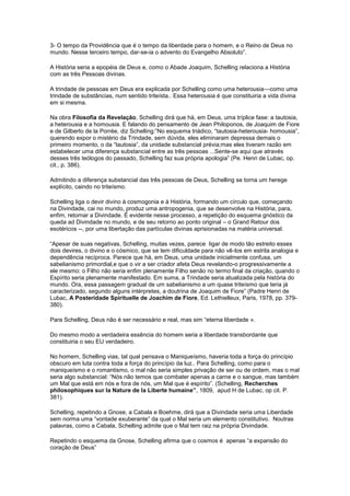 3- O tempo da Providência que é o tempo da liberdade para o homem, e o Reino de Deus no
mundo. Nesse terceiro tempo, dar-se-ia o advento do Evangelho Absoluto”.

A História seria a epopéia de Deus e, como o Abade Joaquim, Schelling relaciona a História
com as três Pessoas divinas.

A trindade de pessoas em Deus era explicada por Schelling como uma heterousia—como uma
trindade de substâncias, num sentido triteísta.. Essa heterousia é que constituiria a vida divina
em si mesma.

Na obra Filosofia da Revelação, Schelling dirá que há, em Deus, uma tríplice fase: a tautosia,
a heterousia e a homousia. E falando do pensamento de Jean Philoponos, de Joaquim de Fiore
e de Gilberto de la Porrée, diz Schelling:”No esquema triádico, “tautosia-heterousia- homousia”,
querendo expor o mistério da Trindade, sem dúvida, eles eliminaram depressa demais o
primeiro momento, o da “tautosia”, da unidade substancial prévia;mas eles tiveram razão em
estabelecer uma diferença substancial entre as três pessoas ...Sente-se aqui que através
desses três teólogos do passado, Schelling faz sua própria apologia” (Pe. Henri de Lubac, op.
cit., p. 386).

Admitindo a diferença substancial das três pessoas de Deus, Schelling se torna um herege
explícito, caindo no triteísmo.

Schelling liga o devir divino à cosmogonia e à História, formando um círculo que, começando
na Divindade, cai no mundo, produz uma antropogenia, que se desenvolve na História, para,
enfim, retornar a Divindade. É evidente nesse processo, a repetição do esquema gnóstico da
queda ad Divindade no mundo, e de seu retorno ao ponto original – o Grand Retour dos
esotéricos --, por uma libertação das partículas divinas aprisionadas na matéria universal.

“Apesar de suas negativas, Schelling, muitas vezes, parece ligar de modo tão estreito esses
dois devires, o divino e o cósmico, que se tem dificuldade para não vê-los em estrita analogia e
dependência recíproca. Parece que há, em Deus, uma unidade inicialmente confusa, um
sabelianismo primordial,e que o vir a ser criador afeta Deus revelando-o progressivamente a
ele mesmo: o Filho não seria enfim plenamente Filho senão no termo final da criação, quando o
Espírito seria plenamente manifestado. Em suma, a Trindade seria atualizada pela história do
mundo. Ora, essa passagem gradual de um sabelianismo a um quase triteísmo que teria já
caracterizado, segundo alguns intérpretes, a doutrina de Joaquim de Fiore” (Padre Henri de
Lubac, A Posteridade Spirituelle de Joachim de Fiore, Ed. Lethielleux, Paris, 1978, pp. 379-
380).

Para Schelling, Deus não é ser necessário e real, mas sim “eterna liberdade ».

Do mesmo modo a verdadeira essência do homem seria a liberdade transbordante que
constituiria o seu EU verdadeiro.

No homem, Schelling vias, tal qual pensava o Maniqueísmo, haveria toda a força do princípio
obscuro em luta contra toda a força do princípio da luz.. Para Schelling, como para o
maniqueísmo e o romantismo, o mal não seria simples privação de ser ou de ordem, mas o mal
seria algo substancial: “Nós não temos que combater apenas a carne e o sangue, mas também
um Mal que está em nós e fora de nós, um Mal que é espírito”. (Schelling, Recherches
philosophiques sur la Nature de la Liberte humaine”, 1809, apud H de Lubac, op cit. P.
381).

Schelling, repetindo a Gnose, a Cabala e Boehme, dirá que a Divindade seria uma Liberdade
sem norma uma “vontade exuberante” da qual o Mal seria um elemento constitutivo. Noutras
palavras, como a Cabala, Schelling admite que o Mal tem raiz na própria Divindade.

Repetindo o esquema da Gnose, Schelling afirma que o cosmos é apenas “a expansão do
coração de Deus”
 