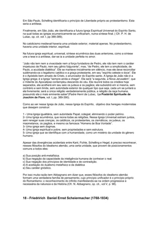Em São Paulo, Schelling identificaria o princípio de Liberdade próprio ao protestantismo. Esta
seria a antítese.

Finalmente, em São João, ele identificaria a futura Igreja Espiritual Universal do Espírito Santo,
na qual todas as igrejas ecumenicamente se unificariam, numa síntese final. ( Cfr. P. H. de
Lubac, op. cit. vol. I, pp 388-389).

No catolicismo medieval haveria uma unidade exterior, material apenas. No protestantismo,
haveria uma unidade interior, espiritual.

Na futura igreja espiritual, universal, síntese ecumênica das duas anteriores, como a síntese
une a tese e a antítese, dar-se ia a unidade perfeita no amor.

“João não tem nem a vivacidade nem a força fundadora de Pedro, ele não tem nem o caráter
impetuoso de Paulo, nem seu gênio fulgurante”, mas, “de Pedro, ele tem a simplicidade, de
Paulo, a acuidade dialética”. Ele se manteve inicialmente em silêncio, mas ele deve reconciliar
sublimando-os o legalismo católico e a graça protestante, em seu “espírito celeste e doce”. Ele
é o Apóstolo bem amado de Cristo, o anunciador do Espírito santo. A Igreja de João não é a
Igreja grega; é a Igreja “sempre ainda a chegar”. Ela será “a segunda, a Nova Jerusalém”, que
o Vidente do Apocalipse contemplou descendo do céu. Ela reunirá todos os cristãos hoje
separados, ela acolherá em seu seio os judeus e os pagãos; ela subsistirá em si mesma, sem
contrário e sem limite, sem autoridade exterior de qualquer tipo que seja, cada um se juntará a
ela livremente; será a única religião verdadeiramente pública, a religião da raça humana,
possuindo ela o mais eminente saber”(Padre Henri de Lubac, La Postérité Spirituelle de
Joachim de Fiore, vol. I, pp. 389-390).

Como ao ver nessa Igreja de João, nessa Igreja do Espírito, objetivo dos hereges modernistas
que desejam construir:

1 - Uma Igreja igualitária, sem autoridade Papal, colegial, eliminando o poder petrino.
2- Uma Igreja ecumênica, que reúna todas as religiões. Nessa Igreja Universal estriam juntos,
sem renegar suas crenças, os católicos, os protestantes, os cismáticos, os judeus, os
maometanos, os pagãos, e mesmo os famosos “Homens de Boa Vontade”.
3- Uma igreja sem dogmas.
4- Uma igreja espiritual e pobre, sem propriedades e sem estrutura.
5- Uma igreja que se identifique com a humanidade, como um mistério da unidade do gênero
humano.

Apesar das divergências acidentais entre Kant, Fichte, Schelling e Hegel, é preciso reconhecer,
nesses filósofos do Idealismo alemão, uma certa unidade, que provem de posicionamentos
comuns a todos eles:

a) Sua posição anti-metafísica.
b) Sua negação da capacidade da inteligência humana de conhecer o real.
c) Sua negação dos princípios de identidade e de contradição.
d) A aceitação do dualismo metafísico e da dialética
e) Seu caráter gnóstico.

Por isso muita razão tem Abbagnano em dizer que, esses filósofos do idealismo alemão
formam uma verdadeira família de pensamento, cujo princípio unificador é o princípio próprio
do Romantismo: o reconhecimento do infinito manifestando-se na ordem progressiva e
necessária da natureza e da História.(Cfr. N. Abbagnano, op. cit., vol.V, p. 98).




18 - Friedririch Daniel Ernst Scheiermacher (1768-1834)
 