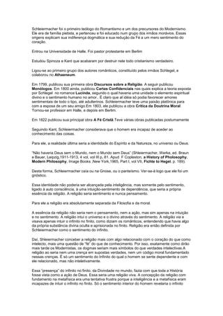 Schleiermacher foi o primeiro teólogo do Romantismo e um dos precursores do Modernismo.
Ele era de família pietista, e pertenceu e foi educado num grupo dos irmãos morávios. Essas
origens explicam sua indiferença dogmática e sua redução da Fé a um mero sentimento do
coração.

Entrou na Universidade de Halle. Foi pastor protestante em Berlim

Estudou Spinoza e Kant que acabaram por destruir nele todo cristianismo verdadeiro.

Ligou-se ao primeiro grupo dos autores românticos, constituído pelos irmãos Schlegel, e
colaborou no Athaeneum.

Em 1799, publicou sua primeira obra Discursos sobre a Religião. A seguir publicou
Monólogos. Em 1800 ainda, publicou Cartas Confidenciais nas quais explica a teoria exposta
por Schlegel no romance Lucinda, segundo o qual haveria uma unidade o elemento espiritual
divino e o sentimento humano no amor.. É claro que al idéia só podia favorecer amores
sentimentais de todo o tipo, até adulterinos. Schleiermacher teve uma paixão platônica para
com a esposa de um seu amigo.Em 1803, ele publicou a obra Crítica da Doutrina Moral.
Tornou-se professor em Halle, e depois em Berlim.

Em 1822 publicou sua principal obra A Fé Cristã.Teve várias obras publicadas postumamente

Seguindo Kant, Schleiermacher considerava que o homem era incapaz de aceder ao
conhecimento das coisas.

Para ele, a realidade última seria a identidade do Espírito e da Natureza, no universo ou Deus.

“Não haveria Deus sem o Mundo, nem o Mundo sem Deus” (Shleiermacher, Werke, ed. Braun
e Bauer, Leipzig,1911-1913, 4 vol, vol III p, 81. Apud F Copleston, a History of Pholosophy,
Modern Philosophy, Image Books ,New York,1965, Part I, vol VII, Fichte to Hegel, p. 189).

Desta forma, Schleiermacher caía ou na Gnose, ou o panteísmo. Ver-se-á logo que ele foi um
gnóstico.

Essa identidade não poderia ser alcançada pela inteligência, mas somente pelo sentimento,
ligado à auto consciência, à uma intuição-sentimento de dependência, que seria a própria
essência da religião. A religião seria sentimento e nunca pensamento.

Para ele a religião era absolutamente separada da Filosofia e da moral.

A essência da religião não seria nem o pensamento, nem a ação, mas sim apenas na intuição
e no sentimento. A religião intui o universo e o divino através do sentimento. A religião via e
visava apenas intuir o infinito no finito, como diziam os românticos, entendendo que havia algo
da própria substância divina oculta e aprisionada no finito. Religião era então definida por
Schleiermacher como o sentimento do infinito.

Daí, Shleiermacher conceber a religião mais com algo relacionado com o coração do que como
intelecto, mais uma questão de “fé” do que de conhecimento. Por isso, exatamente como dirão
mais tarde os Modernistas, os dogmas seriam mais símbolos do que verdades intelectivas.A
religião ao seria nem uma crença em supostas verdades, nem um código moral fundamentado
nessas crenças. É só um sentimento do Infinito do qual o homem se sente dependente e com
ele relacionado, mas não inteletivamente.

Essa “presença” do infinito no finito, da Divindade no mundo, fazia com que toda a História
fosse vista como a ação de Deus. Essa seria uma religião viva. A concepção da religião com
fundamento na metafísica era uma tentativa frustra porque a inteligência e a metafísica eram
incapazes de intuir o infinito no finito. Só o sentimento interior do homem revelaria o infinito
 