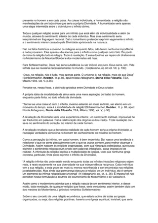presente no homem e em cada coisa. As coisas individuais, a humanidade, a religião são
manifestações de um tudo único que seria a própria Divindade. A humanidade seria apenas
uma etapa intermédia entre o indivíduo e o infinito divino.

Toda e qualquer religião acena para um infinito que está além da individualidade e além do
mundo, através do sentimento interior de cada indivíduo. Mas esse sentimento seria
inexprimível em linguagem racional. Daí o romantismo pretender exprimir vagamente o infinito
e o sentimento interior causado pela Divindade aprisionada na natureza.

Daí, os fatos históricos e mesmo os milagres enquanto fatos, não terem nenhuma importância
e nada provarem. Eles apenas são acenos para o infinito como qualquer outro fato. Do ponto
de vista da religião tudo é milagre. Tudo é revelação. E essa doutrina vai repercutir diretamente
no Modernismo de Maurice Blondel e dos modernistas até hoje.

Para Schleiermacher, Deus não seria substância ou ser imóvel, ato puro. Deus seria, sim, Vida
infinita que se revelaria necessariamente no mundo. ( Coplestone, op cit vol. VII, p. 190)

“Deus, na religião, não é tudo, mas apenas parte. O universo é, na religião, mais do que Deus”
(Schleiermacher, Redden, II, p. 86, apud Nicola Abbagnano, Storia della Filosofia, TEA,
Milano,1993, vol. V, p.35).

Percebe-se, nessa frase, a distinção gnóstica entre Divindade e Deus criador.

A própria idéia de imortalidade da alma seria uma mera aspiração de fusão do homem,
enquanto parte finita, no todo infinito da divindade.

“Tornar-se uma coisa só com o infinito, mesmo estando em meio ao finito, ser eterno em um
momento do tempo, esta é a imortalidade da religião”(Schleiermacher, Redden, II, p. 86, apud
Nicola Abbagnano, Storia della Filosofia, TEA, Milano,1993, vol. V, p.36).

A revelação da Divindade seria uma experiência interior, um sentimento inefável, impossível de
ser traduzido em palavras. Daí a relativização dos dogmas e dos credos. Toda revelação dar-
se-ia no sentimento do coração, no interior de cada homem.

A revelação revelaria que a derradeira realidade de cada homem seria a própria divindade, a
revelação verdadeira consistiria no homem ter conhecimento do mistério do homem.’

Como a percepção do infinito, em cada homem, é bem imperfeita. Daí nasce uma tendência a
relacionar o que se sente pessoalmente com o que os outros sentem, para melhor alcançar a
Divindade. Assim nascem as religiões organizadas, com sua hierarquia eclesiástica, que busca
exprimir o sentimento religioso num credo com palavras inteligíveis, coisa impossível de
realizar. A infinitude da religião explica a multiplicidade de igrejas, visto que nenhuma igreja
concreta, particular, finita pode exprimir o infinito da Divindade.

“A religião infinita não pode existir senão enquanto todas as infinitas intuições religiosas sejam
reais, e reais exatamente na sua diversidade na sua independência recíproca. Cada indivíduo
tem a sua religião, e esta pode ser mais ou menos reconhecida e ser encontrada nas religiões
já estabelecidas. Mas ainda que permaneça obscura a religião de um indivíduo, ela é sempre
um elemento da infinita religiosidade universal” (N Abbagnano, op. cit. p. 36). É impossível não
perceber nessa formulação a doutrina do ecumenismo do Modernismo e do Vaticano II.

Assim como o modernismo admitia que a religião nascia de um sentimento interior, e desse
modo, toda revelação, de qualquer religião que fosse, seria verdadeira, assim também dizia um
dos mestres do Modernismo,o gnóstico romântico Schleiermacher.

Sobre o seu conceito de uma religião ecumênica, que estaria acima de todas as igrejas
organizadas, ou seja, das religiões positivas, haveria uma Igreja espiritual, invisível, que seria
 