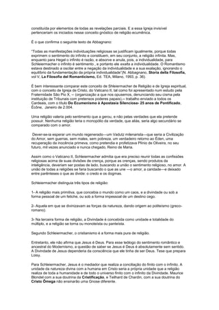 constituída por elementos de todas as revelações parciais. E a essa Igreja invisível
pertenceriam os iniciados nesse conceito gnóstico de religião ecumênica.

É o que confirma o seguinte texto de Abbagnano:

“Todas as manifestações individuações religiosas se justificam igualmente, porque todas
exprimem o sentimento do infinito e constituem, em seu conjunto, a religião infinita. Mas,
enquanto para Hegel o infinito é razão, e absorve e anula, pois, a individualidade, para
Schleiermacher o infinito é sentimento , e portanto ele exalta a individualidade. O Romantismo
estava destinado a oscilar entre a negação da individualidade e a sua exalação, ignorando o
equilíbrio da fundamentação da própria individualidade”(N. Abbagnano, Storia della Filosofia,
vol V, La Filosofia del Romanticismo, Ed. TEA, Milano, 1993, p. 36).

É bem interessante comparar este conceito de Shleiermacher de Religião e de Igreja espiritual,
com o conceito de Igreja de Cristo, do Vaticano II, tal como foi apresentado num estudo pela
Fraternidade São Pio X, -- (organização a que nos opusemos, denunciando seu cisma pela
instituição de Tribunais com pretensos poderes papais),-- trabalho enviado a todos os
Cardeais, com o título Do Ecumenismo à Apostasia Silenciosa- 25 anos de Pontificado,
Écône, Janeiro de 2.004.

Uma religião valeria pelo sentimento que a gerou, e não pelas verdades que ela pretende
possuir. Nenhuma religião teria o monopólio da verdade, que aliás, seria algo secundário se
comparado com o amor.

 Dever-se-ia esperar um mundo regenerado—um Vadutz milenarista—que seria a Civilização
do Amor, sem guerras, sem males, sem pobreza, um verdadeiro retorno ao Éden, uma
recuperação da inocência primeva, como pretendia e profetizava Plínio de Oliveira, no seu
futuro, mil vezes anunciado e nunca chegado, Reino de Maria.

Assim como o Vaticano II, Schleiermacher admitia que era preciso reunir todas as confissões
religiosas acima de suas divisões de crença, porque as crenças, sendo produtos da
inteligência, deveriam ser postas de lado, buscando a união o sentimento religioso, no amor. A
união de todas a religiões se faria buscando o que as une —o amor, a caridade—e deixado
entre parênteses o que as divide: o credo e os dogmas.

Schleiermacher distinguia três tipos de religião:

1- A religião mais primitiva, que concebia o mundo como um caos, e a divindade ou sob a
forma pessoal de um fetiche, ou sob a forma impessoal de um destino cego.

2- Aquela em que se divinizavam as forças da natureza, dando origem ao politeísmo (greco-
romano).

3- Na terceira forma de religião, a Divindade é concebida como unidade e totalidade do
múltiplo, e a religião se torna ou monoteísta ou panteísta.

Segundo Schleiermacher, o cristianismo é a forma mais pura de religião.

Entretanto, ele não afirma que Jesus é Deus. Para esse teólogo do sentimento romântico e
ancestral do Modernismo, a questão de saber se Jesus é Deus é absolutamente sem sentido.
A Divindade de Jesus dependeria da consciência que ele tinha de ser Deus. Tese que prepara
Loisy.

Para Schleiermacher, Jesus é o mediador que realiza a conciliação do finito com o infinito. A
unidade da natureza divina com a humana em Cristo seria a própria unidade que a religião
realiza de toda a humanidade e de todo o universo finito com o infinito da Divindade. Maurice
Blondel com a sua doutrina da Cristificação, e Teilhard de Chardin, com a sua doutrina do
Cristo Ômega não ensinarão uma Gnose diferente.
 