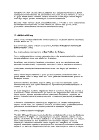 Para Schleiermacher, natural e sobrenatural seriam duas faces da mesma realidade. Seriam
coisas praticamente indistintas. Daí, os românticos misturarem, em suas narrativas, a natureza
e a graça. Anna Katharina Emmerick falará de chuvas que traziam graças, fazendo da graça
divina algo mágico, que teria manifestações ou comunicações físicas.

Blondel e o Padre Henri de Lubach, entre os Modernistas, a TFP entre os novos tradicionalistas
repetirão essa indistinção entre natural e sobrenatural. Veremos isso, quando, um dia,
publicarmos e analisarmos os românticos e delirantes textos da tfp.




19 - Wilhelm Dilthey

Dilthey nasceu em 1833 em Biebriche am Rhein (Nassau) e estudou em Basiléia, Kiel, Breslau
e Berlim. Morreu em 1911.

Sua primeira obra, escrita ainda em sua juventude, foi Preisschrift über die Hermeneutik
Schleiermachers (1860).

Sua obra inacabada mais importante foi Das Problem der Religion.

Todo o problema de Dilthey consistiu na tentativa de conciliar a relatividade histórica mutável
de cada religião com o que cada religião tem de absoluto.

Para Dilthey, tudo é história. Ele defende o historicismo, isto é, que cada fenômeno só é
verdadeiro em determinadas circunstâncias históricas concretas, e para determinado tempo.

Como, então, afirmar que haveria um valor absoluto em cada religião que transcendia o
tempo?

Dilthey inspirou-se profundamente, e quase que exclusivamente, em Schleiermacher, seu
grande mestre. Tornou-se amigo íntimo de L. Jonas, genro de Schleiermacher e guardião de
seu legado filosófico.

Schleiermacher teria descoberto, segundo Dilthey, que “a essência da religião, aquele
elemento constante que se exprime na necessária e providencial pluralidade de religiões” (R.
Gibellini. op. cit. p. 38).

Os atuais teólogos do pluralismo religioso não diriam de outro modo. Veja-se, por exemplo, o
que escreveu o Padre Jacques Dupuis, que instituiu uma religiosidade cristã hinduista, numa
capela “ashram”, na Índia, depois foi nomeado professor na Universidade Gregoriana, em
Roma, e finalmente, teve suas teses repreendidas e condenadas pela Declaração Dominus
Iesus.

O romântico Schleiermacher pretendia que a religião fosse, de um lado, uma experiência
religiosa única e íntima, uma experiência pessoal, e, ao mesmo tempo, que essa experiência
pessoal fosse manifestada numa enorme pluralidade de expressões religiosas.

Dilthey partilhava dessa mesma posição:

“Também Dilthey partilha esse nexo indissolúvel de unicidade do Erlebnis e de pluralidade das
Objektivationen: “A religião é um conjunto psíquico, que, como a filosofia, a ciência e a arte,
constitui um elemento dos indivíduos e objetiva-se nos modos mais diversos em seus produtos.
assim, esse conjunto é nos dado duplamente: como experiência religiosa e como sua
objetivação. A experiência permanece sempre subjetiva: só a inteligência das criações
religiosas baseadas na experiência retrospectiva torna possível um conhecimento objetivo da
religião. É por isso que o procedimento metódico para a determinação da essência da religião
 