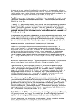 deve ater-se às suas criações. A religião existe, na verdade, em formas variadas, cada uma
das quais representando um conjunto concreto particular. Cada Uma dessas religiões tem uma
história, e todas essas criações históricas podem ser submetidas ao método comparativo, par
captar a essência da religião, comum a elas” (R. Gibellini, op. cit. p. 39).

Para Dilthey, como para Schleiermacher, “a religião (...) é uma ‘concepção do mundo’, ou seja,
um conjunto coerente de sentimentos e de idéias sobre o sentido e sobre o valor da vida” (R.
Gibellini, op. cit., p. 40).

“A religião... é a relação viva do homem com o Invisível, que implica a participação integral da
pessoa; é uma relação primariamente interior, a experiência de uma “presença” [Como isso
parece a linguagem de Monsenhor Giussani !] -- e de uma “dependência”: “A influência do
Invisível (Unsichtbares) é a categoria fundamental da vida religiosa elementar”( W. Dilthey, Die
Typen der Weltanschauung und ihre Ausbildung in den metaphysischen Systemen, apud
R Gibellini, op cit. p.40).

Schleiermacher não considerava que a essência da religião estivesse nem nos dogmas, isto é,
naquilo que se consideram as verdades da religião, nem nos ritos ou cerimônias, mas sim na
relação direta do homem com a Divindade. Os Modernistas repetirão essa mesma doutrina,
que será condenada na encíclica Pascendi, e que, hoje, se ensina quase que por toda parte.

Veja-se a coincidência do pensamento de Dilthey com o dos modernistas:

“Dilthey não rejeita nem o intimismo nem o sentimentalismo de Schleiermacher -- de
preferência os supera (...) A própria teologia, que é a extensão natural da religião na
humanidade racional, enquanto busca, na medida do possível, racionalizar uma experiência
originariamente não racional, constitui, por certo, o ponto de passagem da religião para a
filosofia; mas deve continuamente deter-se no seu processo de clarificação intelectual e
reencontrar a sua força no dado fundamental, obscuro e dinâmico, da experiência religiosa,
que é a relação vital com o Uno Todo, mediante a oração e o sacrifício” (R. Gibellini, op. cit., p.
41).

Assim como os Modernistas dirão que o dogma jamais explicita conveniente e completamente
a experiência religiosa interior, assim também o dirá Dilthey, como explica Gibellini:

“Nessas intuições do mundo, sempre se conserva um núcleo obscuro, especificamente
religioso, que o trabalho conceitual dos teólogos jamais é capaz de explicar e de justificar.
Jamais pode ser superada a unilateralidade de uma experiência que brota da relação de
oração, de solicitação, de sacrifício de si mesmo com seres supremos e que das relações da
alma com eles consegue captar os seus predicados. daqui nasce uma relação pela qual a
intuição religiosa do mundo é, sim, a preparação da instituição metafísica, mas não pode
jamais resolver-se completamente neta última” ( R. Gibellini, op. cit., p. 41).

“De Schleiermacher, portanto, Dilthey deriva e conserva a convicção do caráter originário e
originalmente sentimental da religião, inconfundível com qualquer outra experiência: “A religião
deve ser uma postura especial diante do mundo, deve ter sua própria legítima origem, ou então
é uma mistura impura, uma violação da crítica da esfera consciencial da moral e da ciência.
Existe uma experiência religiosa, que age na vida psíquica de maneira legítima, autônoma,
originária e indestrutível: é essa experiência vivida a origem de todos os dogmas, cerimônias e
organizações da vida religiosa comunitária. Essa foi a grande descoberta de Schleiermacher
nos “Discursos sobre a Religião” (R. Gibellini, op. cit. , p. 42).

Se de Schleiermacher Dilthey herdou a idéia da experiência religiosa pessoal com a Divindade,
de Ferdinand Christian Baur, Dilthey adotou a sua idéia de historicidade de todo fenômeno
espiritual e de sal incompreensibilidade se examinado fora de sua condição histórica.

Como os Modernistas, mais tarde, Dilthey considerará que a fé como experiência religiosa
original, é superior ao dogma que a expressa, aliás, imperfeitamente.
 