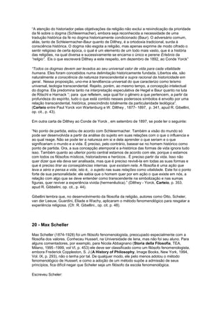 “A atenção do historiador pelas objetivações da religião não exclui a reivindicação da prioridade
da fé sobre o dogma (Schleiermacher), embora seja reconhecida a necessidade de uma
tradução histórica da fé no dogma historicamente condicionado (Baur). O adversário comum,
aliás, tanto de Schleiermacher-Baur quanto de Dilthey, é a ortodoxia tradicional, surda à
consciência histórica. O dogma não esgota a religião, mas apenas exprime de modo cifrado o
sentir religioso de certa época, o qual é um elemento de um todo mais vasto, que é a história
das religiões, na qual diversa e sucessivamente se encarna o único e perene Erlebnis da
“religio”. Eis o que escreverá Dilthey a este respeito, em dezembro de 1892, ao Conde Yorck”

“Todos os dogmas devem ser levados ao seu universal valor de vida para cada vitalidade
humana. Eles foram concebidos numa delimitação historicamente fundada. Libertos ela, são
naturalmente a consciência da natureza transcendental e supra racional da historicidade em
geral.. Nessa proposição, uno-me à tend6encia universal do que caracterizo como teísmo
universal, teologia transcendental. Rejeito, porém, ao mesmo tempo, a concepção intelectual
do dogma. Ela predomina tanto na interpretação especulativa de Hegel e Baur quanto na luta
de Ritschl e Harnack “; para que refletem, seja qual for o gênero a que pertencem, a partir da
profundeza do espírito, tudo o que está contido nesses poderosos símbolos é envolto por uma
relação transcendental, histórica, prescindindo totalmente da particularidade teológica”.
(Carteio entre Paul Yorck von Wartenburg e W. Dilthey , 1877- 1897, p. 341, apud R. Gibellini,
op. cit., p. 43).

Em outra carta de Dilthey ao Conde de Yorck , em setembro de 1897, se pode ler o seguinte:

“No ponto de partida, estou de acordo com Schleiermacher. Também a visão do mundo só
pode ser desenvolvida a partir da análise do sujeito em suas relações com o que o influencia e
ao qual reage. Não se pode ter a natureza em si e dela aprender o que seriam e o que
significariam o mundo e a vida. É preciso, pelo contrário, basear-se no homem histórico como
ponto de partida. Ora, a sua concepção atemporal e a-histórica das formas de vida ignora tudo
isso. Também quanto ao ulterior ponto central estamos de acordo com ele, porque o estamos
com todos os filósofos místicos, historiadores e heróicos.. É preciso partir da vida. Isso não
quer dizer que ela deva ser analisada, mas que é preciso revivê-la em todas as suas formas e
que é preciso tirar as conseqüências internas que existam nela. A filosofia é uma ação que
leva a sério e pensa a vida, isto é, o sujeito nas suas relações como vitalidade. Este foi o ponto
forte de sua personalidade: ele sabia que o homem quer por em ação o que existe em nós, a
relação com algo que se deve entender como transcendente na simbolização e nas sumas
figuras, quer reviver a experiência vivida (hermenêutica).” (Dilthey - Yorck, Carteio, p. 353,
apud R. Gibbelini, op. cit., p. 44).

Gibellini lembra que, no desenvolvimento da filosofia da religião, autores como Otto, Scheler,
van der Leeuw, Guardini, Eliade e Wachy, aplicaram o método fenomenológico para resgatar a
experiência religiosa. (Cfr. R. Gibellini., op. cit. p. 48).




20 - Max Scheller

Max Scheller (1874-1928) foi um filósofo fenomenologista, preocupado especialmente com a
filosofia dos valores. Conheceu Husserl, na Universidade de Iena, mas não foi seu aluno. Para
alguns comentadores, por exemplo, para Nicola Abbagnano (Storia della Filosofia, TEA,
Milano, 1995 -1999, vol VI, p. 453) ele deve ser classificado como um filósofo fenomenologista,
embora Frederick Coppleston, S. J.(A History of Philosophy, Image Books, New York, 1994,
Vol. IX, p. 293), não o tenha por tal. De qualquer modo, ele pelo menos adotou o método
fenomenológico de Husserl, e como a adoção de um método supõe a admissão de seus
princípios, fica difícil negar que Scheler seja um filósofo da escola fenomenológica.

Escreveu Scheler:
 