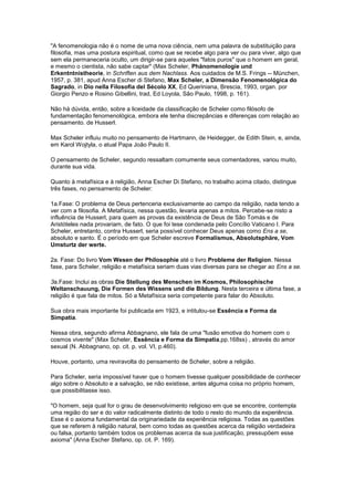 "A fenomenologia não é o nome de uma nova ciência, nem uma palavra de substituição para
filosofia, mas uma postura espiritual, como que se recebe algo para ver ou para viver, algo que
sem ela permaneceria oculto, um dirigir-se para aqueles "fatos puros" que o homem em geral,
e mesmo o cientista, não sabe captar" (Max Scheler, Phänomenologie und
Erkentntnistheorie, in Schriften aus dem Nachlass. Aos cuidados de M.S. Frings -- München,
1957, p. 381, apud Anna Escher di Stefano, Max Scheler, a Dimensão Fenomenológica do
Sagrado, in Dio nella Filosofia del Sécolo XX, Ed Queriniana, Brescia, 1993, organ. por
Giorgio Penzo e Rosino Gibellini, trad, Ed Loyola, São Paulo, 1998, p. 161).

Não há dúvida, então, sobre a liceidade da classificação de Scheler como filósofo de
fundamentação fenomenológica, embora ele tenha discrepâncias e diferenças com relação ao
pensamento. de Husserl.

Max Scheler influiu muito no pensamento de Hartmann, de Heidegger, de Edith Stein, e, ainda,
em Karol Wojtyla, o atual Papa João Paulo II.

O pensamento de Scheler, segundo ressaltam comumente seus comentadores, variou muito,
durante sua vida.

Quanto à metafísica e à religião, Anna Escher Di Stefano, no trabalho acima citado, distingue
três fases, no pensamento de Scheler:

1a.Fase: O problema de Deus pertenceria exclusivamente ao campo da religião, nada tendo a
ver com a filosofia. A Metafísica, nessa questão, levaria apenas a mitos. Percebe-se nisto a
influência de Husserl, para quem as provas da existência de Deus de São Tomás e de
Aristóteles nada provariam, de fato. O que foi tese condenada pelo Concílio Vaticano I. Para
Scheler, entretanto, contra Husserl, seria possível conhecer Deus apenas como Ens a se,
absoluto e santo. É o período em que Scheler escreve Formalismus, Absolutsphäre, Vom
Umsturtz der werte.

2a. Fase: Do livro Vom Wesen der Philosophie até o livro Probleme der Religion. Nessa
fase, para Scheler, religião e metafísica seriam duas vias diversas para se chegar ao Ens a se.

3a.Fase: Inclui as obras Die Stellung des Menschen im Kosmos, Philosophische
Weltanschauung, Die Formen des Wissens und die Bildung. Nesta terceira e última fase, a
religião é que fala de mitos. Só a Metafísica seria competente para falar do Absoluto.

Sua obra mais importante foi publicada em 1923, e intitulou-se Essência e Forma da
Simpatia.

Nessa obra, segundo afirma Abbagnano, ele fala de uma "fusão emotiva do homem com o
cosmos vivente" (Max Scheler, Essência e Forma da Simpatia,pp.168ss) , através do amor
sexual (N. Abbagnano, op. cit. p. vol. VI, p.460).

Houve, portanto, uma reviravolta do pensamento de Scheler, sobre a religião.

Para Scheler, seria impossível haver que o homem tivesse qualquer possibilidade de conhecer
algo sobre o Absoluto e a salvação, se não existisse, antes alguma coisa no próprio homem,
que possibilitasse isso.

"O homem, seja qual for o grau de desenvolvimento religioso em que se encontre, contempla
uma região do ser e do valor radicalmente distinto de todo o resto do mundo da experiência.
Esse é o axioma fundamental da originariedade da experiência religiosa. Todas as questões
que se referem à religião natural, bem como todas as questões acerca da religião verdadeira
ou falsa, portanto também todos os problemas acerca da sua justificação, pressupõem esse
axioma" (Anna Escher Stefano, op. cit. P. 169).
 