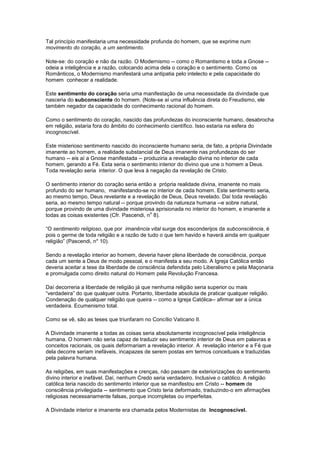 Tal princípio manifestaria uma necessidade profunda do homem, que se exprime num
movimento do coração, a um sentimento.

Note-se: do coração e não da razão. O Modernismo -- como o Romantismo e toda a Gnose --
odeia a inteligência e a razão, colocando acima dela o coração e o sentimento. Como os
Românticos, o Modernismo manifestará uma antipatia pelo intelecto e pela capacidade do
homem conhecer a realidade.

Este sentimento do coração seria uma manifestação de uma necessidade da divindade que
nasceria do subconsciente do homem. (Note-se aí uma influência direta do Freudismo, ele
também negador da capacidade do conhecimento racional do homem.

Como o sentimento do coração, nascido das profundezas do inconsciente humano, desabrocha
em religião, estaria fora do âmbito do conhecimento científico. Isso estaria na esfera do
incognoscível.

Este misterioso sentimento nascido do inconsciente humano seria, de fato, a própria Divindade
imanente ao homem, a realidade substancial de Deus imanente nas profundezas do ser
humano -- eis aí a Gnose manifestada -- produziria a revelação divina no interior de cada
homem, gerando a Fé. Esta seria o sentimento interior do divino que une o homem a Deus.
Toda revelação seria interior. O que leva à negação da revelação de Cristo.

O sentimento interior do coração seria então a própria realidade divina, imanente no mais
profundo do ser humano, manifestando-se no interior de cada homem. Este sentimento seria,
ao mesmo tempo, Deus revelante e a revelação de Deus, Deus revelado. Daí toda revelação
seria, ao mesmo tempo natural -- porque provindo da natureza humana --e sobre natural,
porque provindo de uma divindade misteriosa aprisionada no interior do homem, e imanente a
                                            o
todas as coisas existentes (Cfr. Pascendi, n 8).

“O sentimento religioso, que por imanência vital surge dos esconderijos da subconsciência, é
pois o germe de toda religião e a razão de tudo o que tem havido e haverá ainda em qualquer
religião” (Pascendi, n* 10).

Sendo a revelação interior ao homem, deveria haver plena liberdade de consciência, porque
cada um sente a Deus de modo pessoal, e o manifesta a seu modo. A Igreja Católica então
deveria aceitar a tese da liberdade de consciência defendida pelo Liberalismo e pela Maçonaria
e promulgada como direito natural do Homem pela Revolução Francesa.

Daí decorreria a liberdade de religião já que nenhuma religião seria superior ou mais
“verdadeira” do que qualquer outra. Portanto, liberdade absoluta de praticar qualquer religião.
Condenação de qualquer religião que queira -- como a Igreja Católica-- afirmar ser a única
verdadeira. Ecumenismo total.

Como se vê, são as teses que triunfaram no Concílio Vaticano II.

A Divindade imanente a todas as coisas seria absolutamente incognoscível pela inteligência
humana. O homem não seria capaz de traduzir seu sentimento interior de Deus em palavras e
conceitos racionais, os quais deformariam a revelação interior. A revelação interior e a Fé que
dela decorre seriam inefáveis, incapazes de serem postas em termos conceituais e traduzidas
pela palavra humana.

As religiões, em suas manifestações e crenças, não passam de exteriorizações do sentimento
divino interior e inefável. Daí, nenhum Credo seria verdadeiro. Inclusive o católico. A religião
católica teria nascido do sentimento interior que se manifestou em Cristo -- homem de
consciência privilegiada -- sentimento que Cristo teria deformado, traduzindo-o em afirmações
religiosas necessariamente falsas, porque incompletas ou imperfeitas.

A Divindade interior e imanente era chamada pelos Modernistas de Incognoscível.
 