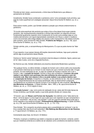 Percebe-se bem nesse, posicionamento, a forte dose de Modernismo que afetava o
pensamento de Scheler. .

Inicialmente, Scheler havia condenado o panteísmo como “uma concepção muito primitiva, que
joga de modo superficial com analogias sensoriais” (Apud Anna Escher Di Stefano, op. cit. p.
170).

Essa autora mostra, porém, que Scheler adotará a posição que criticara anteriormente no
panteísmo:

“O mundo extra-espiritual não excluiria que antes e fora e fora dessa força super potente
(portanto, não necessariamente onipotente e infinita) haja também um segundo princípio
fundamental igualmente originário como fundamento do mundo (uma energia cega ou uma
matéria eternamente e em igual originariedade coexistente com Deus); e assim o dualismo
(como era ensinado pela antiga religião dos persas e pelo maniqueísmo) não estaria excluído;
pelo contrário, seria verossímil”( Max Scheler, Probleme der Religion, op cit p. 192, apud
Anna Escher Di Stefano, op. cit. p. 170).

Scheler admitia, pois, a verossimilhança do Maniqueísmo. É o que se pode chamar de “falar
claro”!

O que espanta, é que apesar dessas afirmações claramente heréticas, haja quem pretenda
admitir algo do pensamento desse filósofo.

Outrora os “domini canes” ladravam ao primeiro sinal de ataque à ortodoxia. Agora, parece que
só há “cães mudos, como diz a Sagrada Escritura...

No final de sua vida, Scheler defenderá uma doutrina claramente Modernista e gnóstica;

“De qualquer forma, no último Scheler, a relação do homem com o divino sofre uma reviravolta:
o ser primeiro interioriza-se no homem no ato mesmo em que o homem se funda nele. O lugar,
portanto, da auto-realização do ser, ou seja da unidade de impulso e espírito vem a ser o
homem, o eu, o coração do homem. Homem e Deus são correlativos: o homem não pode
realizar o seu destino sem participar dos dois atributos do ente supremo e sem ser
imanente a ele. Mas nem mesmo o Ens a se pode realizar o seu próprio destino sem
a cooperação do homem. O espírito e o impulso, os dois atributos do ser, não são completos
em si, independentemente de sua mútua penetração; eles se desenvolvem justamente
manifestando-se na história do espírito humano e na evolução da vida universal” (Die Stellung
des Menschen im Kosmos, in Späte Schriften , Bern, 1955, p. 84, apud Anna Escher Di
Stefano, op. cit., p. 172.O negrito é meu).

O “coração humano”, o eu, como ponto de realização do ser, estas são fórmulas típicas da
Gnose romântica, que Scheler repete, e que terão grande difusão em nossos dias.

“O homem, que, em Wesen und Formen der Sympatie, fora definido como “idéia eterna de
Deus”, torna-se agora “o único lugar em que e pelo que o ser originário se auto compreende e
se auto - reconhece”; não só isso, mas também “o ser em cuja livre decisão Deus pode agir e
tornar sagrada a sua essência simples” (Philosophische Weltanschauung, in Späte Schriften,
op. cit, p. 84, apud Anna Escher Di Stefano, op. cit. , p. 172- 173).

Para Scheler, “Só o empenho da própria pessoa abre a possibilidade de ‘conhecer’ o ser do
Ens a se(das Sein des Durch-sich-seienden)” (Die Stellung des Mewnschen im der Kosmos,
p. 71 apud Anna E. Di Stefano, op. cit.p. 173.).

Comentando essa frase, diz Anna E. Di Stefano:

“Portanto, é sempre a metafísica que detém a resposta ao apelo do homem, contanto, porém
que por metafísica entenda-se a esfera de ser absoluto como constitutiva da essência mesma
 