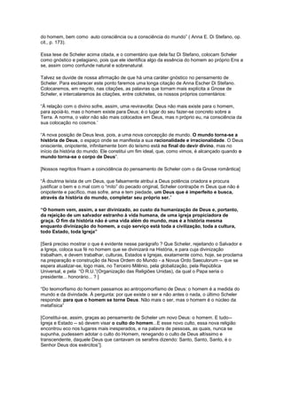 do homem, bem como auto consciência ou a consciência do mundo” ( Anna E. Di Stefano, op.
cit., p. 173).

Essa tese de Scheler acima citada, e o comentário que dela faz Di Stefano, colocam Scheler
como gnóstico e pelagiano, pois que ele identifica algo da essência do homem ao próprio Ens a
se, assim como confunde natural e sobrenatural.

Talvez se duvide de nossa afirmação de que há uma caráter gnóstico no pensamento de
Scheler. Para esclarecer este ponto faremos uma longa citação de Anna Escher Di Stefano.
Colocaremos, em negrito, nas citações, as palavras que tornam mais explícita a Gnose de
Scheler, e intercalaremos às citações, entre colchetes, os nossos próprios comentários:

“Ä relação com o divino sofre, assim, uma reviravolta: Deus não mais existe para o homem,
para apoiá-lo, mas o homem existe para Deus; é o lugar do seu fazer-se concreto sobre a
Terra. A norma, o valor não são mais colocados em Deus, mas n próprio eu, na consciência da
sua colocação no cosmos.’

“A nova posição de Deus leva, pois, a uma nova concepção de mundo. O mundo torna-se a
história de Deus, o espaço onde se manifesta a sua racionalidade e irracionalidade. O Deus
onisciente, onipotente, infinitamente bom do teísmo está no final do devir divino, mas no
início da história do mundo. Ele constitui um fim ideal, que, como vimos, é alcançado quando o
mundo torna-se o corpo de Deus”.

[Nossos negritos frisam a coincidência do pensamento de Scheler com o da Gnose romântica]

“À doutrina teísta de um Deus, que falsamente atribui a Deus potência criadora e procura
justificar o bem e o mal com o “mito” do pecado original, Scheler contrapõe m Deus que não é
onipotente e pacífico, mas sofre, ama e tem piedade, um Deus que é imperfeito e busca,
através da história do mundo, completar seu próprio ser.”

“O homem vem, assim, a ser divinizado, ao custo da humanização de Deus e, portanto,
da rejeição de um salvador estranho à vida humana, de uma igreja propiciadora de
graça. O fim da história não é uma vida além do mundo, mas é a história mesma
enquanto divinização do homem, a cujo serviço está toda a civilização, toda a cultura,
todo Estado, toda Igreja”

[Será preciso mostrar o que é evidente nesse parágrafo ? Que Scheler, rejeitando o Salvador e
a Igreja, coloca sua fé no homem que se divinizará na História, e para cuja divinização
trabalham, e devem trabalhar, culturas, Estados e Igrejas, exatamente como, hoje, se proclama
na preparação e construção da Nova Ordem do Mundo - a Novus Ordo Saeculorum -- que se
espera atualizar-se, logo mais, no Terceiro Milênio, pela globalização, pela República
Universal, e pela “O R.U.”(Organização das Religiões Unidas), da qual o Papa seria o
presidente... honorário... ? ]

“Do teomorfismo do homem passamos ao antropomorfismo de Deus: o homem é a medida do
mundo e da divindade. À pergunta: por que existe o ser e não antes o nada, o último Scheler
responde: para que o homem se torne Deus. Não mais o ser, mas o homem é o núcleo da
metafísica”

[Constitui-se, assim, graças ao pensamento de Scheler um novo Deus: o homem. E tudo--
Igreja e Estado -- só devem visar o culto do homem...E esse novo culto, essa nova religião
encontrou eco nos lugares mais inesperados, e na palavra de pessoas, as quais, nunca se
supunha, pudessem adotar o culto do Homem, renegando o culto de Deus altíssimo e
transcendente, daquele Deus que cantavam os serafins dizendo: Santo, Santo, Santo, é o
Senhor Deus dos exércitos”].
 