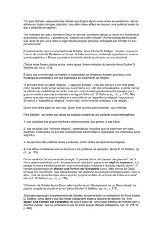 “Ou seja, Scheler, esquecido das críticas que dirigira alguns anos antes ao panteísmo, não só
admite um duplo princípio originário, mas além disso atribui ao impulso uma potência maior do
que a atribuída ao espírito”.

“No momento em que o homem e Deus tornam-se, ao mesmo tempo, a norma e o fundamento
do processo cósmico, o problema do “sistema de conformidade” (Konformitätssystem) perde
sua razão de ser, para ceder o lugar àquela posição gnóstica, rechaçada por Scheler no seu
período teísta”.

[Evidentemente, aqui a comentadora de Scheler, Anna Escher Di Stefano, comete o equivoco
comum de confundir Panteísmo e Gnose. Scheler continuou condenado o panteísmo, mesmo
quando explicitou a Gnose que estava embutida, desde o princípio, em sua doutrina].

(Todas estas frases citadas acima, entre aspas, foram retiradas do texto de Anna Escher Di
Stefano, op. cit, p. 172).

É claro que a reviravolta, ou melhor, a explicitação da Gnose de Scheler, provocou uma
mudança de perspectiva em sua explicação do surgimento da religião.

“A primeira fonte do saber religioso -- segundo Scheler -- não são sempre e em toda parte,
como durante muito tempo se pensou, o animismo e o culto dos antepassados, e ainda menos
as inferências metafísicas da razão, mas um contacto-de-experiências entre aqueles que o
grupo considera pessoas excelentes e o sagrado”(Anna E. Di Stefano, op. cit., p. 173). Não
cremos que seja necessário salientar a coincidência da “experiência religiosa” exposta por
Scheler e a “experiência religiosa” modernista, como fonte da revelação e da religião...

Quem tiver olhos para ver que veja. Quem tiver ouvidos para entender, que entenda.

Para Scheler, “as fontes das idéias do sagrado surgem de um contexto muito heterogêneo:

1- das tradições dos grupos familiares predominantes, das gentes, e das tribos;

2- das intuições dos “homines religiosi”, carismáticos, intuições que se exprimem em fatos,
doutrinas, instituições ou que são simplesmente transmitidas e registradas nos chamados livros
sagrados

3- do exercício das práticas rituais e culturais, como fontes da experiência religiosa

4- das idéias metafísicas acerca de Deus e do problema da salvação”. (Anna E. Di Stefano, op.
cit. , p. 175).

Como resultado de toda essa elocubração “a pessoa divina, de “pessoa das pessoas”, de “a
única pessoa perfeita e pura”, de pessoa-amor absoluta”, passa a ser espírito impessoal, e a
pessoa humana transforma-se em “auto concentração individual e única do espirito divino”. O
homem apresentado em Wesen und Formen der Sympathie como “idéia eterna de Deus”,
torna-se um microtheós, cujo dilaceramento não depende da oposição ontológica entre corpo e
alma, mas da oposição entre vida e espírito, própria também do princípio de todas as coisas”
(Anna E. Di Stefano, op. cit., p. 176).

“O homem de Scheler busca Deus, não importa se um Deus-pessoa ou um Deus situado no
próprio coração do mundo e do eu” (Anna Escher Di Stefano, op. cit., p. 177).

Toda esta exposição do pensamento de Scheler, fundamentado no comentário de Anna Escher
Di Stefano, torna claro o que diz Nicola Abbagnano sobre a doutrina de Scheler, no livro
Wesen und Formen der Sympathie, de que é possível “uma fusão emotiva do homem com o
cosmos vivente”, que se verificaria no ato do amor sexual” (Nicola Abbagnano, Op. cit. Vol. VI ,
p. 460) .
 