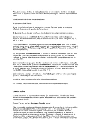 Aliás, também essa doutrina da realização da união do homem com a divindade através do
amor sexual foi típica do autores românticos: Frederico Schlegel e Clemens Brentano falaram
disso.

No pensamento de Scheler, nada há de cristão:

1) o universo não é vivente;

2) não é possível uma fusão do homem com o cosmos. Tal fusão parece ter uma clara
influência do pensamento gnóstico do Romantismo.

3) Que se pretenda alcançar essa fusão através do amor sexual, piora ainda mais o caso.

Scheller trata ainda da possibilidade de “uma união mística entre a essência da pessoa
espiritual, e a idéia desta essência, tal qual repousa em Deus” (Cfr. Nicola Abbagnano, op. cit,
vol. VI , p. 460)

Conforme Abbagnano, “Scheller acentuou o conceito de solidariedade entre todos os seres
vivos, até chegar a uma solidariedade universal, que incluísse juntamente o mundo e o próprio
Deus”(Philosofische Weltanschauung, 1929, p. 71, apud Nicola Abbagnano, op. cit., vol VI. p.
460. O negrito é meu).

Por isso, por meio dessa solidariedade, a história -- e este é um pensamento típico da Gnose
romântica -- a história humana seria uma manifestação do próprio devir de Deus. Deus se
realizaria na História, idéia claramente gnóstica e romântica. (Cfr. Nicola Abbagnano, op. cit,
Vol. VI, p. 460).

Convém ainda lembrar que, para Scheller o conhecimento humano contribui para a realização
mais alta da alma humana, ajudando sua solidariedade com os outros e coma Divindade. Pelo
conhecimento humano, as próprias coisas, se solidarizariam com a Divindade, coisa que, por
si, jamais poderiam fazer. Através também do conhecimento, o homem poderia dominar o
mundo 9Cfr. Nicola Abbagnano, op. cit. Vol. VI p. 461).

Convém chamar a atenção sobre o termo solidariedade, para lembrar o valor quase mágico
que essa palavra adquiriu em nossa época.

Scheller é, assim, um defensor de idéias nitidamente românticas.

Por tudo isso, Max Scheller não pode ser tido como um filósofo realmente cristão.




CONCLUSÃO

Quando estudamos as origens do Romantismo, que ele se identifica com a Gnose. Vimos
ainda que, conforme explicou Ladislau Mittner, a Gnose é como um rio cársico que aparece e
desaparece na história.

Octávio Paz, em seu livro Signos em Rotação, afirma:

“Não é necessário seguir os episódios da sinuosa e subterrânea marcha do movimento poético
do século passado [ Século XIX], oscilante sempre entre os dois pólos da Revolução e
Religião. Cada adesão termina em ruptura; cada conversão, em escândalo. Monnerot
comparou a história da poesia moderna com a das seitas gnósticas e com os adeptos da
religião oculta. Isto é verdade nos dois sentidos. É inegável a influência do gnosticismo e da
filosofia hermética em poetas como Nerval, Ugo, Mallarmé, para não falar de poetas deste
século: Yeats, George, Rilke, Breton. Por outro lado, cada poeta cria em torno de si pequenos
 