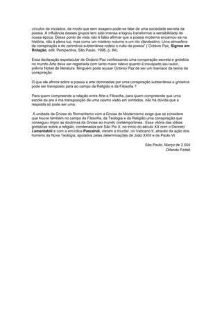 círculos de iniciados, de modo que sem exagero pode-se falar de uma sociedade secreta da
poesia. A influência desses grupos tem sido imensa e logrou transformar a sensibilidade de
nossa época. Desse ponto de vista não é falso afirmar que a poesia moderna encarnou-se na
história, não à plena luz, mas como um mistério noturno e um rito clandestino. Uma atmosfera
de conspiração e de cerimônia subterrânea rodeia o culto da poesia” ( Octávio Paz, Signos em
Rotação, edit. Perspectiva, São Paulo, 1996, p. 84).

Essa declaração espetacular de Octávio Paz confessando uma conspiração secreta e gnóstica
no mundo Arte deve ser registrada com tanto maior relevo quanto é insuspeito seu autor,
prêmio Nobel de literatura. Ninguém pode acusar Octávio Paz de ser um maníaco da teoria da
conspiração

O que ele afirma sobre a poesia e arte dominadas por uma conspiração subterrânea e gnóstica
pode ser transposto para ao campo da Religião e da Filosofia ?

Para quem compreende a relação entre Arte e Filosofia, para quem compreende que uma
escola de are é ma transposição de uma cosmo visão em símbolos, não há dúvida que a
resposta só pode ser uma.

 A unidade da Gnose do Romantismo com a Gnose do Modernismo exige que se considere
que houve também no campo da Filosofia, da Teologia e da Religião uma conspiração que
conseguiu impor as doutrinas da Gnose ao mundo contemporânea . Essa vitória das idéias
gnósticas sobre a religião, condenadas por São Pio X, no início do século XX com o Decreto
Lamentabili e com a encíclica Pascendi, vieram a triunfar, no Vaticano II, através da ação dos
homens da Nova Teologia, apoiados pelas determinações de João XXIII e de Paulo VI.

                                                                   São Paulo, Março de 2.004
                                                                              Orlando Fedeli
 
