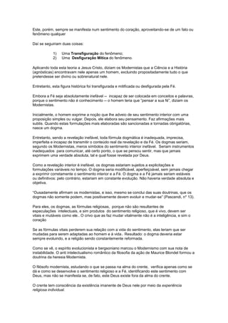 Este, porém, sempre se manifesta num sentimento do coração, aproveitando-se de um fato ou
fenômeno qualquer

Daí se seguiriam duas coisas:

            1)   Uma Transfiguração do fenômeno;
            2)   Uma Desfiguração Mítica do fenômeno.

Aplicando toda esta teoria a Jesus Cristo, diziam os Modernistas que a Ciência e a História
(agnósticas) encontravam nele apenas um homem, excluindo propositadamente tudo o que
pretendesse ser divino ou sobrenatural nele.

Entretanto, esta figura histórica foi transfigurada e mitificada ou desfigurada pela Fé.

Embora a Fé seja absolutamente inefável -- incapaz de ser colocada em conceitos e palavras,
porque o sentimento não é conhecimento -- o homem teria que ”pensar a sua fé”, diziam os
Modernistas.

Inicialmente, o homem exprime a noção que lhe adveio de seu sentimento interior com uma
proposição simples ou vulgar. Depois, ele elabora seu pensamento. Faz afirmações mais
subtis. Quando estas formulações mais elaboradas são sancionadas e tornadas obrigatórias,
nasce um dogma.

Entretanto, sendo a revelação inefável, toda fórmula dogmática é inadequada, imprecisa,
imperfeita e incapaz de transmitir o conteúdo real da revelação e da Fé. Os dogmas seriam,
segundo os Modernistas, meros símbolos do sentimento interior inefável. Seriam instrumentos
inadequados para comunicar, até certo ponto, o que se pensou sentir, mas que jamais
exprimem uma verdade absoluta, tal e qual fosse revelada por Deus.

Como a revelação interior é inefável, os dogmas estariam sujeitos a explicitações e
formulações variáveis no tempo. O dogma seria modificável, aperfeiçoável, sem jamais chegar
a exprimir corretamente o sentimento interior e a Fé. O dogma e a Fé jamais seriam estáveis
ou definitivos: pelo contrário, estariam em constante evolução. Não haveria verdade absoluta e
objetiva.

“Ousadamente afirmam os modernistas, e isso, mesmo se conclui das suas doutrinas, que os
dogmas não somente podem, mas positivamente devem evoluir e mudar-se” (Pascendi, n* 13).

Para eles, os dogmas, as fórmulas religiosas, porque não são resultantes de
especulações intelectuais, e sim produtos do sentimento religioso, que é vivo, devem ser
vitais e mutáveis como ele.. O crivo que as faz mudar vitalmente não é a inteligência, e sim o
coração

Se as fórmulas vitais perderem sua relação com a vida do sentimento, elas teriam que ser
mudadas para serem adaptadas ao homem e à vida.. Resultado: o dogma deveria estar
sempre evoluindo, e a religião sendo constantemente reformada.

Como se vê, o espírito evolucionista e bergsoniano marcou o Modernismo com sua nota de
instabilidade. O anti intelectualismo romântico da filosofia da ação de Maurice Blondel formou a
doutrina da heresia Modernista.

O filósofo modernista, estudando o que se passa na alma do crente, verifica apenas como se
dá e como se desenvolve o sentimento religioso e a Fé, identificando este sentimento com
Deus, mas não se manifesta se, de fato, este Deus existe fora da alma do crente.

O crente tem consciência da existência imanente de Deus nele por meio da experiência
religiosa individual.
 
