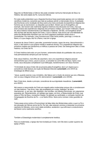 Segundo os Modernistas a Ciência não pode constatar nenhuma intervenção de Deus na
História. Isto seria objeto da Fé, nunca da Ciência.

Por esta razão pretendiam que a Sagrada Escritura fosse examinada apenas com os métodos
científicos modernos, excluindo que nela se pudesse admitir a intervenção divina. A aceitação
das Escrituras como revelação de Deus seria uma mera conclusão da experiência religiosa dos
homens que as escreveram, ou daqueles que as lêem. Diziam que os Evangelhos, por
exemplo, não haviam sido realmente registros históricos dos discípulos de Cristo, mas que
eram produto das experiências religiosas dos primeiros cristãos, que haviam mitificado a figura
de Jesus histórico transformando-o em Messias e Redentor. De fato, os Evangelhos teriam
sido escritos até séculos depois de Cristo, o que a Ciência, hoje provou ser uma falsidade da
parte dos Modernistas Admitiam que nos livros sagrados pudessem existir erros e
contradições. Por exemplo, Loisy ironizava que Cristo havia predito, para logo, a vinda do
Reino, e o que chegou não foi o Reino, mas sim a Igreja.

A pessoa de Jesus Cristo é, para eles, puramente humana, capaz de erros, desconhecendo o
futuro, e até mesmo a sua própria missão e essência divinas. Foi a experiência religiosa dos
primeiros cristãos que transformou e mitificou a pessoa de Cristo. Daí distinguirem eles o Cristo
histórico, do Cristo da Fé.

O Cristo histórico teria sido um puro homem, certamente dotado de qualidades não comuns,
mas permanecendo sempre puro ser humano..

Este Jesus histórico, mero filho de carpinteiro, teve uma experiência religiosa pessoal
extraordinária que o levou, pouco a pouco, a conceber-se como filho de Deus. Após a sua
morte, seus discípulos completaram sua mitificação, transformando-o em Deus Homem

“A divindade de Jesus Cristo não se provaria pelos Evangelhos; ela é um dogma que a
consciência cristã deduziu da noção de Messias”(Decreto Lamentabili, erro XXVII da
Cristologia de Alfred Loisy).

“Jesus, quando exercia o seu ministério, não falava com o intuito de ensinar que era o Messias,
nem os seus milagres tinham por fim demonstrá-lo” (Lamentabili, erro XXVIII).

Nem Cristo teve, desde o princípio, consciência de sua dignidade messiânica. (Lamentabili,
erro XXXV).

Até mesmo a ressurreição de Cristo era negada pelos modernistas porque não a consideravam
um fato histórico. Tais erros, hoje, são propalados por muitos “teólogos” de fama
internacional...e, por isso, são repetidos, nas homílias, nos folhetos dominicais, em catecismos
populares etc. Recentemente, um teólogo que negou, em livro, a Ressurreição de Cristo, que
Jesus é Filho de Deus, monsenhor Kasper, foi elevado ao cardinalato, e nomeado membro da
Congregação da Doutrina da Fé -- o ex Santo Ofício. Seria como nomear o lobo guardião do
redil...

Todos esses erros contra a Fé provinham da falsa idéia dos Modernistas sobre o que é a Fé e
da colocação da Ciência acima da Fé. Por isto, eles estavam prontos a interpretar os primeiros
capítulos do Gênesis, como mero relato simbólico, aceitando o que afirmava o evolucionismo
de Darwin como realmente científico.

                                               ***

Também a Eclesiologia modernista é completamente herética.

Para os modernistas, a Igreja não fora fundada por Cristo, nem Ele dera o poder supremo da
Igreja a Pedro.
 