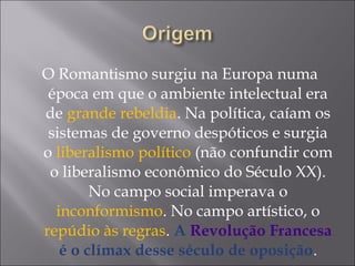 O Romantismo surgiu na Europa numa
época em que o ambiente intelectual era
de grande rebeldia. Na política, caíam os
sistemas de governo despóticos e surgia
o liberalismo político (não confundir com
o liberalismo econômico do Século XX).
No campo social imperava o
inconformismo. No campo artístico, o
repúdio às regras. A Revolução Francesa
é o clímax desse século de oposição.
 