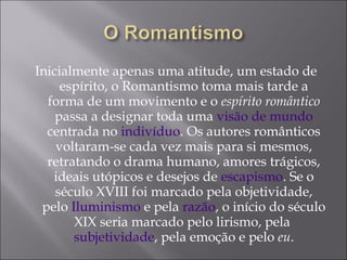 Inicialmente apenas uma atitude, um estado de
espírito, o Romantismo toma mais tarde a
forma de um movimento e o espírito romântico
passa a designar toda uma visão de mundo
centrada no indivíduo. Os autores românticos
voltaram-se cada vez mais para si mesmos,
retratando o drama humano, amores trágicos,
ideais utópicos e desejos de escapismo. Se o
século XVIII foi marcado pela objetividade,
pelo Iluminismo e pela razão, o início do século
XIX seria marcado pelo lirismo, pela
subjetividade, pela emoção e pelo eu.
 