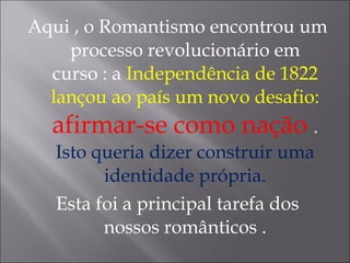 Aqui , o Romantismo encontrou um
processo revolucionário em
curso : a Independência de 1822
lançou ao país um novo desafio:
afirmar-se como nação .
Isto queria dizer construir uma
identidade própria.
Esta foi a principal tarefa dos
nossos românticos .
 