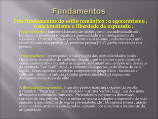 Três fundamentos do estilo romântico : o egocentrismo ,
o nacionalismo e liberdade de expressão .
 O egocentrismo : também chamado de subjetivismo , ou individualismo .
Evidencia a tendência romântica à pessoalidade e ao desligamento da
sociedade . O artista volta-se para dentro de si mesmo , colocando-se como
centro do universo poético . A primeira pessoa ("eu") ganha relevância nos
poemas .
 O nacionalismo : corresponde à valorização das particularidades locais .
Opondo-se ao registro de ambiente árcade , que se pautava pela mesmice ,
vendo pastoralismo em todos os lugares , o Romantismo propõe um destaque
da chamada "cor local", isto é , o conjunto de aspectos particulares de cada
região . Esses aspectos envolvem componentes geográficos , históricos e
culturais . Assim , a cultura popular ganha considerável espaço nas
discussões intelectuais de elite .
 A liberdade de expressão : é um dos pontos mais importantes da escola
romântica . "Nem regra , nem modelos "- afirma Victor Hugo , um dos mais
destacados românticos franceses . Pretendendo explorar as dimensões
variadas de seu próprio "eu", o artista se recusa a adaptar a expressão de suas
emoções a um conjunto de regras pré-estabelecido . Da mesma forma , afasta-
se de modelos artísticos consagrados , optando por uma busca incessante da
originalidade .
 