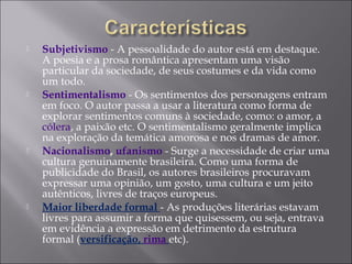  Subjetivismo - A pessoalidade do autor está em destaque.
A poesia e a prosa romântica apresentam uma visão
particular da sociedade, de seus costumes e da vida como
um todo.
 Sentimentalismo - Os sentimentos dos personagens entram
em foco. O autor passa a usar a literatura como forma de
explorar sentimentos comuns à sociedade, como: o amor, a
cólera, a paixão etc. O sentimentalismo geralmente implica
na exploração da temática amorosa e nos dramas de amor.
 Nacionalismo, ufanismo - Surge a necessidade de criar uma
cultura genuinamente brasileira. Como uma forma de
publicidade do Brasil, os autores brasileiros procuravam
expressar uma opinião, um gosto, uma cultura e um jeito
autênticos, livres de traços europeus.
 Maior liberdade formal - As produções literárias estavam
livres para assumir a forma que quisessem, ou seja, entrava
em evidência a expressão em detrimento da estrutura
formal (versificação, rima etc).
 