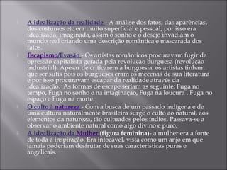  A idealização da realidade - A análise dos fatos, das aparências,
dos costumes etc era muito superficial e pessoal, por isso era
idealizada, imaginada, assim o sonho e o desejo invadiam o
mundo real criando uma descrição romântica e mascarada dos
fatos.
 Escapismo/Evasão - Os artistas românticos procuravam fugir da
opressão capitalista gerada pela revolução burguesa (revolução
industrial). Apesar de criticarem a burguesia, os artistas tinham
que ser sutis pois os burgueses eram os mecenas de sua literatura
e por isso procuravam escapar da realidade através da
idealização. As formas de escape seriam as seguinte: Fuga no
tempo, Fuga no sonho e na imaginação, Fuga na loucura , Fuga no
espaço e Fuga na morte.
 O culto à natureza - Com a busca de um passado indígena e de
uma cultura naturalmente brasileira surge o culto ao natural, aos
elementos da natureza, tão cultuados pelos índios. Passava-se a
observar o ambiente natural como algo divino e puro.
 A idealização da Mulher (figura feminina)- a mulher era a fonte
de toda a inspiração. Era intocável, vista como um anjo em que
jamais poderiam desfrutar de suas caracteristicas puras e
angelicais.
 