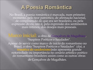 No Brasil, a poesia romântica é marcada, num primeiro
momento, pelo teor patriótico, de afirmação nacional,
de compreensão do que era ser brasileiro, ou pela
expressão do eu, isto é, pela expressão dos sentimentos
mais íntimos, dos desejos mais pessoais.
Marco inicial: a obra de Gonçalves de Magalhães,
"Suspiros Poéticos e Saudades".
Apesar de servir como marco de início do romantismo no
Brasil, a obra "Suspiros Poéticos e Saudades" (daí, a
temática do saudosismo)não apresenta grande
notoriedade ou importância no cenário artístico poético
do romantismo brasileiro assim como as outras obras
de Gonçalves de Magalhães.
 