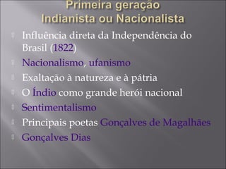  Influência direta da Independência do
Brasil (1822)
 Nacionalismo, ufanismo
 Exaltação à natureza e à pátria
 O Índio como grande herói nacional
 Sentimentalismo
 Principais poetas Gonçalves de Magalhães
 Gonçalves Dias
 