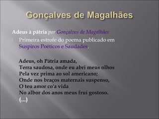 Adeus à pátria por Gonçalves de Magalhães
 Primeira estrofe do poema publicado em
Suspiros Poéticos e Saudades.
Adeus, oh Pátria amada,
Terra saudosa, onde eu abri meus olhos
Pela vez prima ao sol americano;
Onde nos braços maternais suspenso,
O teu amor co'a vida
No albor dos anos meus fruí gostoso.
(...)
 