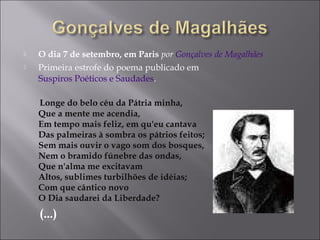  O dia 7 de setembro, em Paris por Gonçalves de Magalhães
 Primeira estrofe do poema publicado em
Suspiros Poéticos e Saudades.
Longe do belo céu da Pátria minha,
Que a mente me acendia,
Em tempo mais feliz, em qu'eu cantava
Das palmeiras à sombra os pátrios feitos;
Sem mais ouvir o vago som dos bosques,
Nem o bramido fúnebre das ondas,
Que n'alma me excitavam
Altos, sublimes turbilhões de idéias;
Com que cântico novo
O Dia saudarei da Liberdade?
(...)
 