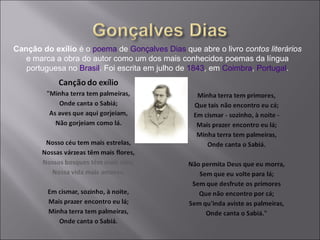 Canção do exílio é o poema de Gonçalves Dias que abre o livro contos literários
e marca a obra do autor como um dos mais conhecidos poemas da língua
portuguesa no Brasil. Foi escrita em julho de 1843, em Coimbra, Portugal.
 