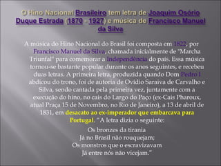 A música do Hino Nacional do Brasil foi composta em 1822, por
Francisco Manuel da Silva, chamada inicialmente de "Marcha
Triunfal" para comemorar a Independência do país. Essa música
tornou-se bastante popular durante os anos seguintes, e recebeu
duas letras. A primeira letra, produzida quando Dom Pedro I
abdicou do trono, foi de autoria de Ovídio Saraiva de Carvalho e
Silva, sendo cantada pela primeira vez, juntamente com a
execução do hino, no cais do Largo do Paço (ex-Cais Pharoux,
atual Praça 15 de Novembro, no Rio de Janeiro), a 13 de abril de
1831, em desacato ao ex-imperador que embarcava para
Portugal. “A letra dizia o seguinte:
Os bronzes da tirania
Já no Brasil não rouquejam;
Os monstros que o escravizavam
Já entre nós não vicejam.”
 