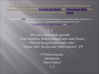Somente em 1906 foi realizado um novo concurso para a escolha da melhor letra que se
adaptasse ao hino, e o poema declarado vencedor foi o de
Joaquim Osório Duque Estrada, em 1909.
(...)
Do que a terra mais garrida
Teus risonhos, lindos campos têm mais flores,
"Nossos bosques têm mais vida",
"Nossa vida" no teu seio "mais amores". (*)
Ó Pátria amada,
Idolatrada,
Salve! Salve!
(...)
 