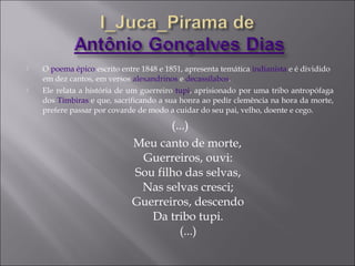  O poema épico escrito entre 1848 e 1851, apresenta temática indianista e é dividido
em dez cantos, em versos alexandrinos e decassílabos.
 Ele relata a história de um guerreiro tupi, aprisionado por uma tribo antropófaga
dos Timbiras e que, sacrificando a sua honra ao pedir clemência na hora da morte,
prefere passar por covarde de modo a cuidar do seu pai, velho, doente e cego.
(...)
Meu canto de morte,
Guerreiros, ouvi:
Sou filho das selvas,
Nas selvas cresci;
Guerreiros, descendo
Da tribo tupi.
(...)
 