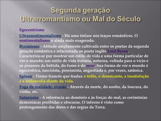  Egocentrismo
 Ultrassentimentalismo - Há uma ênfase nos traços românticos. O
sentimentalismo é ainda mais exagerado.
 Byronismo - Atitude amplamente cultivada entre os poetas da segunda
geração romântica e relacionada ao poeta inglês Lord Byron.
Caracteriza-se por mostrar um estilo de vida e uma forma particular de
ver o mundo; um estilo de vida boêmia, noturna, voltada para o vício e
os prazeres da bebida, do fumo e do sexo. Sua forma de ver o mundo é
egocêntrica, narcisista, pessimista, angustiada e, por vezes, satânica.
 Spleen - Termo francês que traduz o tédio, o desencanto, a insatisfação
e a melancolia diante da vida.
 Fuga da realidade, evasão - Através da morte, do sonho, da loucura, do
vinho, etc.
 Satanismo - A referência ao demônio e às forças do mal, as cerimônias
demoníacas proibidas e obscuras. O inferno é visto como
prolongamento das dores e das orgias da Terra.
 