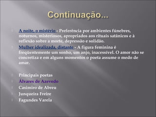  A noite, o mistério - Preferência por ambientes fúnebres,
noturnos, misteriosos, apropriados aos rituais satânicos e à
reflexão sobre a morte, depressão e solidão.
 Mulher idealizada, distante - A figura feminina é
freqüentemente um sonho, um anjo, inacessível. O amor não se
concretiza e em alguns momentos o poeta assume o medo de
amar.
 Principais poetas
 Álvares de Azevedo
 Casimiro de Abreu
 Junqueira Freire
 Fagundes Varela
 