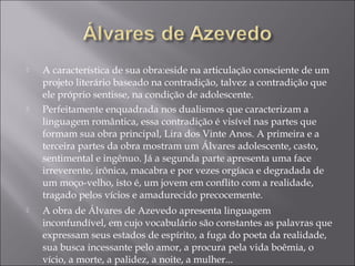  A característica de sua obra:eside na articulação consciente de um
projeto literário baseado na contradição, talvez a contradição que
ele próprio sentisse, na condição de adolescente.
 Perfeitamente enquadrada nos dualismos que caracterizam a
linguagem romântica, essa contradição é visível nas partes que
formam sua obra principal, Lira dos Vinte Anos. A primeira e a
terceira partes da obra mostram um Álvares adolescente, casto,
sentimental e ingênuo. Já a segunda parte apresenta uma face
irreverente, irônica, macabra e por vezes orgíaca e degradada de
um moço-velho, isto é, um jovem em conflito com a realidade,
tragado pelos vícios e amadurecido precocemente.
 A obra de Álvares de Azevedo apresenta linguagem
inconfundível, em cujo vocabulário são constantes as palavras que
expressam seus estados de espírito, a fuga do poeta da realidade,
sua busca incessante pelo amor, a procura pela vida boêmia, o
vício, a morte, a palidez, a noite, a mulher...
 