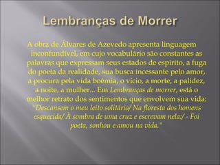 A obra de Álvares de Azevedo apresenta linguagem
inconfundível, em cujo vocabulário são constantes as
palavras que expressam seus estados de espírito, a fuga
do poeta da realidade, sua busca incessante pelo amor,
a procura pela vida boêmia, o vício, a morte, a palidez,
a noite, a mulher... Em Lembranças de morrer, está o
melhor retrato dos sentimentos que envolvem sua vida:
"Descansem o meu leito solitário/ Na floresta dos homens
esquecida/ À sombra de uma cruz e escrevam nela:/ - Foi
poeta, sonhou e amou na vida."
 