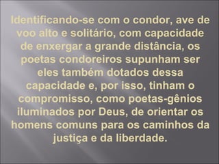 Identificando-se com o condor, ave de
voo alto e solitário, com capacidade
de enxergar a grande distância, os
poetas condoreiros supunham ser
eles também dotados dessa
capacidade e, por isso, tinham o
compromisso, como poetas-gênios
iluminados por Deus, de orientar os
homens comuns para os caminhos da
justiça e da liberdade.
 