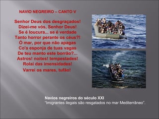 NAVIO NEGREIRO – CANTO V
Senhor Deus dos desgraçados!
Dizei-me vós, Senhor Deus!
Se é loucura... se é verdade
Tanto horror perante os céus?!
Ó mar, por que não apagas
Co'a esponja de tuas vagas
De teu manto este borrão?...
Astros! noites! tempestades!
Rolai das imensidades!
Varrei os mares, tufão!
Navios negreiros do século XXI
“Imigrantes ilegais são resgatados no mar Mediterrâneo”.
 
