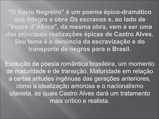 "O Navio Negreiro" é um poema épico-dramático
que integra a obra Os escravos e, ao lado de
"Vozes d"África", da mesma obra, vem a ser uma
das principais realizações épicas de Castro Alves.
Seu tema é a denúncia da escravização e do
transporte de negros para o Brasil.
Evolução da poesia romântica brasileira, um momento
de maturidade e de transição. Maturidade em relação
a certas atitudes ingênuas das gerações anteriores,
como a idealização amorosa e o nacionalismo
ufanista, às quais Castro Alves dará um tratamento
mais crítico e realista.
 