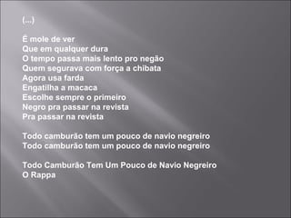 (...)
É mole de ver
Que em qualquer dura
O tempo passa mais lento pro negão
Quem segurava com força a chibata
Agora usa farda
Engatilha a macaca
Escolhe sempre o primeiro
Negro pra passar na revista
Pra passar na revista
Todo camburão tem um pouco de navio negreiro
Todo camburão tem um pouco de navio negreiro
Todo Camburão Tem Um Pouco de Navio Negreiro
O Rappa
 