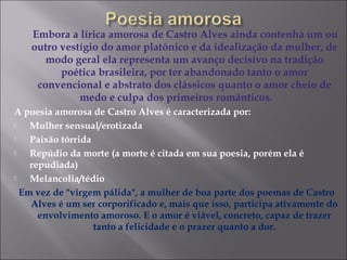 Embora a lírica amorosa de Castro Alves ainda contenha um ou
outro vestígio do amor platônico e da idealização da mulher, de
modo geral ela representa um avanço decisivo na tradição
poética brasileira, por ter abandonado tanto o amor
convencional e abstrato dos clássicos quanto o amor cheio de
medo e culpa dos primeiros românticos.
A poesia amorosa de Castro Alves é caracterizada por:
 Mulher sensual/erotizada
 Paixão tórrida
 Repúdio da morte (a morte é citada em sua poesia, porém ela é
repudiada)
 Melancolia/tédio
Em vez de "virgem pálida", a mulher de boa parte dos poemas de Castro
Alves é um ser corporificado e, mais que isso, participa ativamente do
envolvimento amoroso. E o amor é viável, concreto, capaz de trazer
tanto a felicidade e o prazer quanto a dor.
 
