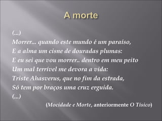(...)
Morrer... quando este mundo é um paraíso,
E a alma um cisne de douradas plumas:
E eu sei que vou morrer.. dentro em meu peito
Um mal terrível me devora a vida:
Triste Ahasverus, que no fim da estrada,
Só tem por braços uma cruz erguida.
(...)
(Mocidade e Morte, anteriormente O Tísico)
 