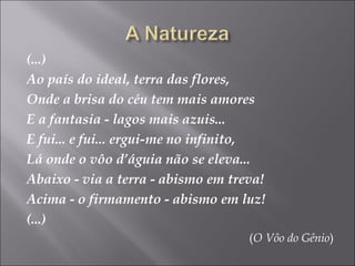 (...)
Ao país do ideal, terra das flores,
Onde a brisa do céu tem mais amores
E a fantasia - lagos mais azuis...
E fui... e fui... ergui-me no infinito,
Lá onde o vôo d’águia não se eleva...
Abaixo - via a terra - abismo em treva!
Acima - o firmamento - abismo em luz!
(...)
(O Vôo do Gênio)
 