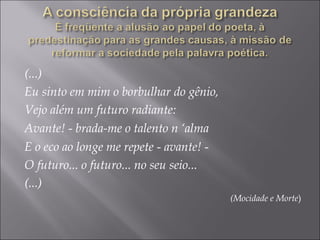 (...)
Eu sinto em mim o borbulhar do gênio,
Vejo além um futuro radiante:
Avante! - brada-me o talento n ‘alma
E o eco ao longe me repete - avante! -
O futuro... o futuro... no seu seio...
(...)
(Mocidade e Morte)
 